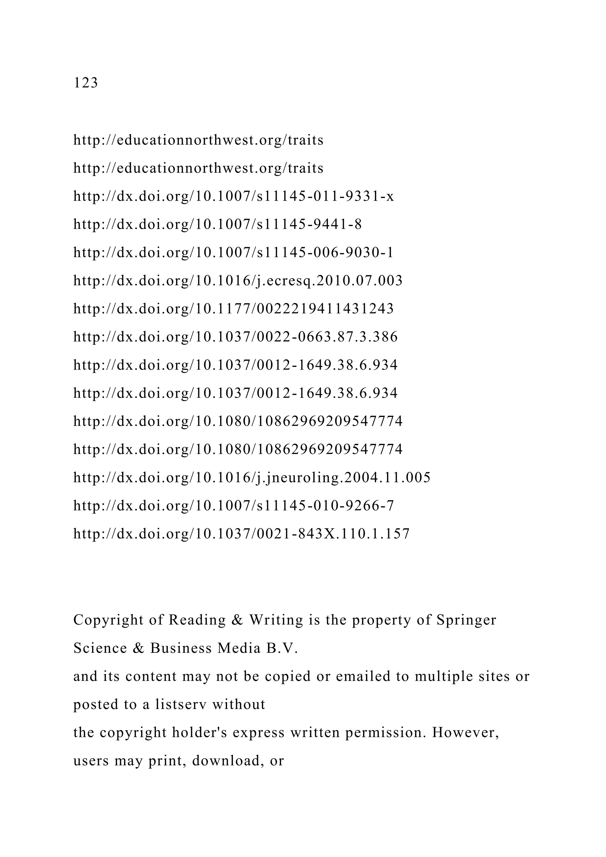 123
http://educationnorthwest.org/traits
http://educationnorthwest.org/traits
http://dx.doi.org/10.1007/s11145-011-9331-x
http://dx.doi.org/10.1007/s11145-9441-8
http://dx.doi.org/10.1007/s11145-006-9030-1
http://dx.doi.org/10.1016/j.ecresq.2010.07.003
http://dx.doi.org/10.1177/0022219411431243
http://dx.doi.org/10.1037/0022-0663.87.3.386
http://dx.doi.org/10.1037/0012-1649.38.6.934
http://dx.doi.org/10.1037/0012-1649.38.6.934
http://dx.doi.org/10.1080/10862969209547774
http://dx.doi.org/10.1080/10862969209547774
http://dx.doi.org/10.1016/j.jneuroling.2004.11.005
http://dx.doi.org/10.1007/s11145-010-9266-7
http://dx.doi.org/10.1037/0021-843X.110.1.157
Copyright of Reading & Writing is the property of Springer
Science & Business Media B.V.
and its content may not be copied or emailed to multiple sites or
posted to a listserv without
the copyright holder's express written permission. However,
users may print, download, or
 