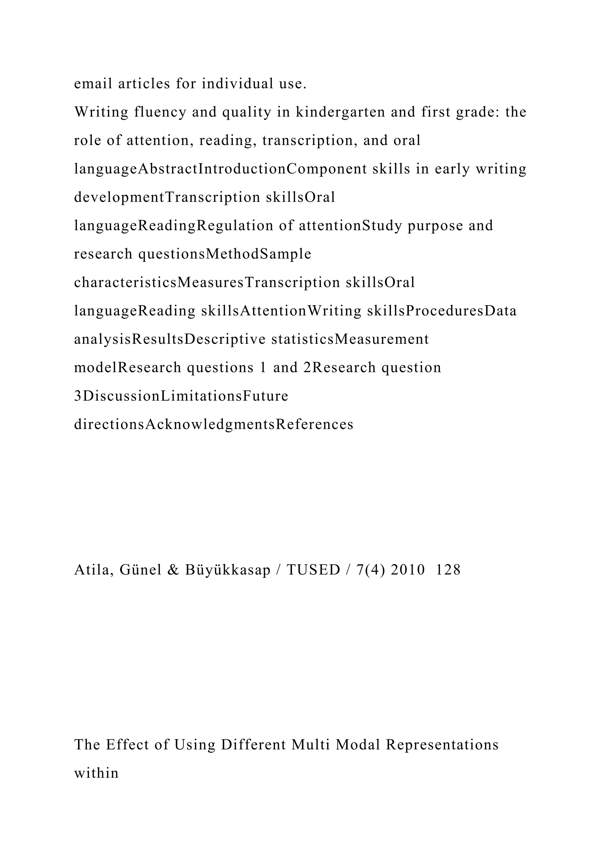 email articles for individual use.
Writing fluency and quality in kindergarten and first grade: the
role of attention, reading, transcription, and oral
languageAbstractIntroductionComponent skills in early writing
developmentTranscription skillsOral
languageReadingRegulation of attentionStudy purpose and
research questionsMethodSample
characteristicsMeasuresTranscription skillsOral
languageReading skillsAttentionWriting skillsProceduresData
analysisResultsDescriptive statisticsMeasurement
modelResearch questions 1 and 2Research question
3DiscussionLimitationsFuture
directionsAcknowledgmentsReferences
Atila, Günel & Büyükkasap / TUSED / 7(4) 2010 128
The Effect of Using Different Multi Modal Representations
within
 