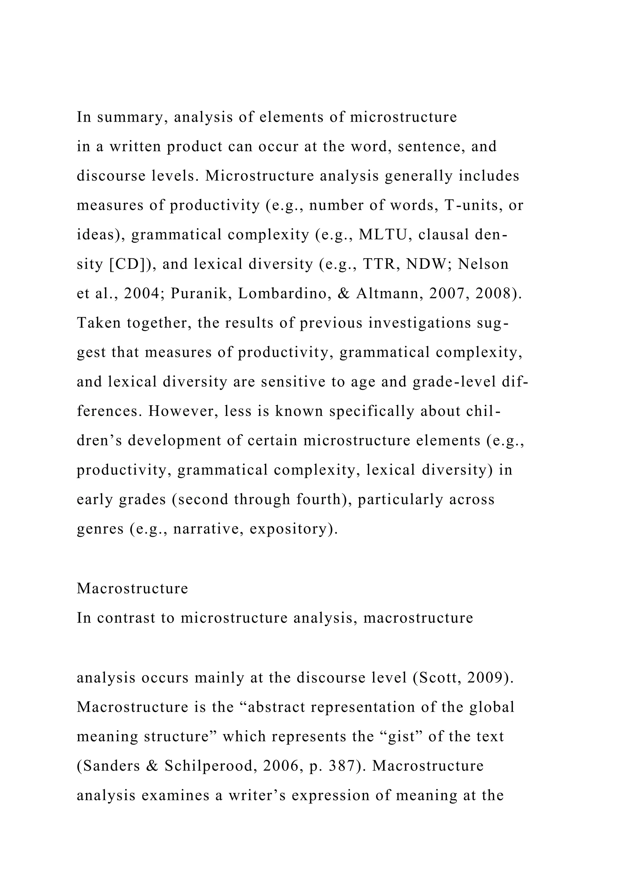 In summary, analysis of elements of microstructure
in a written product can occur at the word, sentence, and
discourse levels. Microstructure analysis generally includes
measures of productivity (e.g., number of words, T-units, or
ideas), grammatical complexity (e.g., MLTU, clausal den-
sity [CD]), and lexical diversity (e.g., TTR, NDW; Nelson
et al., 2004; Puranik, Lombardino, & Altmann, 2007, 2008).
Taken together, the results of previous investigations sug-
gest that measures of productivity, grammatical complexity,
and lexical diversity are sensitive to age and grade-level dif-
ferences. However, less is known specifically about chil-
dren’s development of certain microstructure elements (e.g.,
productivity, grammatical complexity, lexical diversity) in
early grades (second through fourth), particularly across
genres (e.g., narrative, expository).
Macrostructure
In contrast to microstructure analysis, macrostructure
analysis occurs mainly at the discourse level (Scott, 2009).
Macrostructure is the “abstract representation of the global
meaning structure” which represents the “gist” of the text
(Sanders & Schilperood, 2006, p. 387). Macrostructure
analysis examines a writer’s expression of meaning at the
 