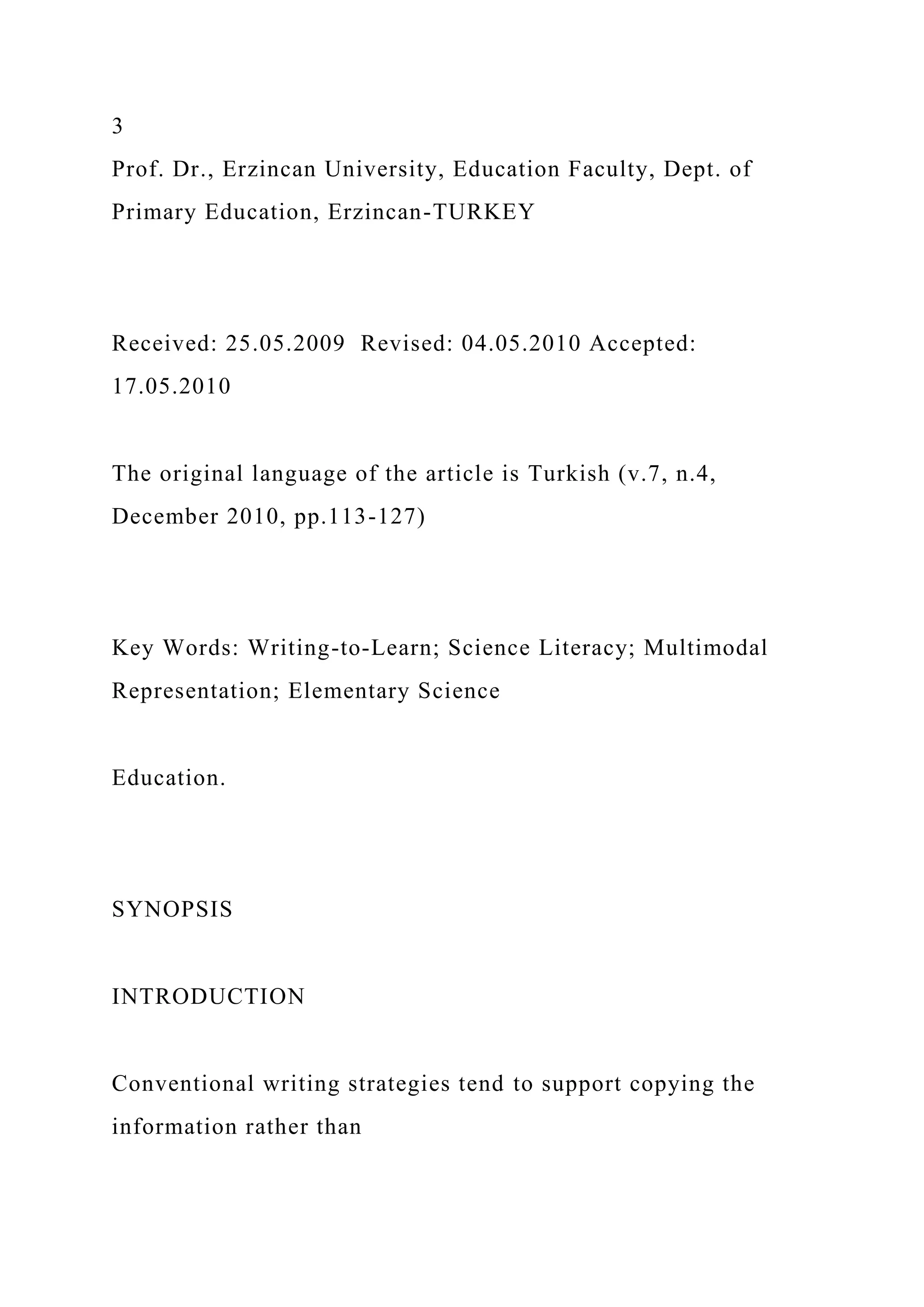 3
Prof. Dr., Erzincan University, Education Faculty, Dept. of
Primary Education, Erzincan-TURKEY
Received: 25.05.2009 Revised: 04.05.2010 Accepted:
17.05.2010
The original language of the article is Turkish (v.7, n.4,
December 2010, pp.113-127)
Key Words: Writing-to-Learn; Science Literacy; Multimodal
Representation; Elementary Science
Education.
SYNOPSIS
INTRODUCTION
Conventional writing strategies tend to support copying the
information rather than
 