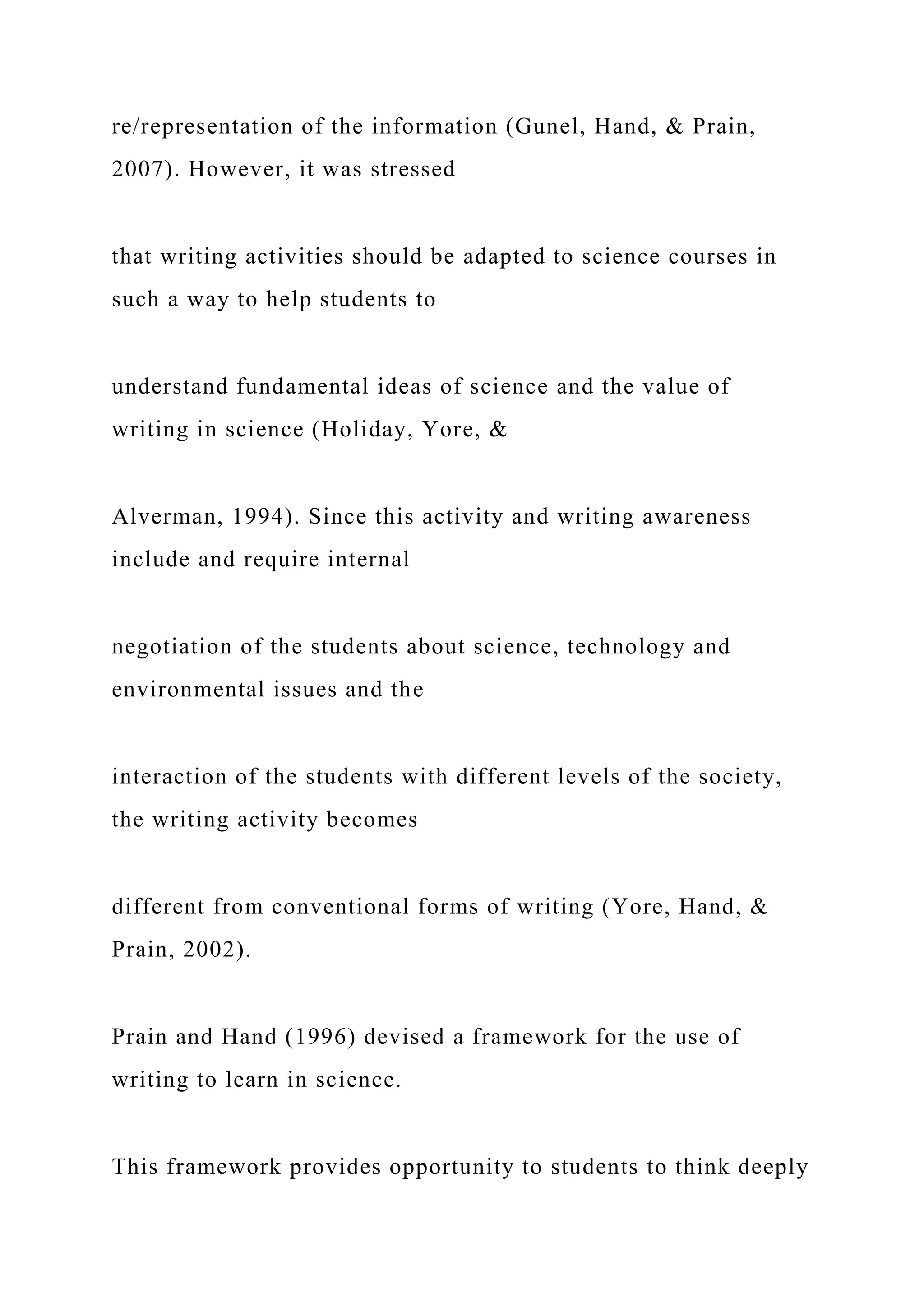 re/representation of the information (Gunel, Hand, & Prain,
2007). However, it was stressed
that writing activities should be adapted to science courses in
such a way to help students to
understand fundamental ideas of science and the value of
writing in science (Holiday, Yore, &
Alverman, 1994). Since this activity and writing awareness
include and require internal
negotiation of the students about science, technology and
environmental issues and the
interaction of the students with different levels of the society,
the writing activity becomes
different from conventional forms of writing (Yore, Hand, &
Prain, 2002).
Prain and Hand (1996) devised a framework for the use of
writing to learn in science.
This framework provides opportunity to students to think deeply
 