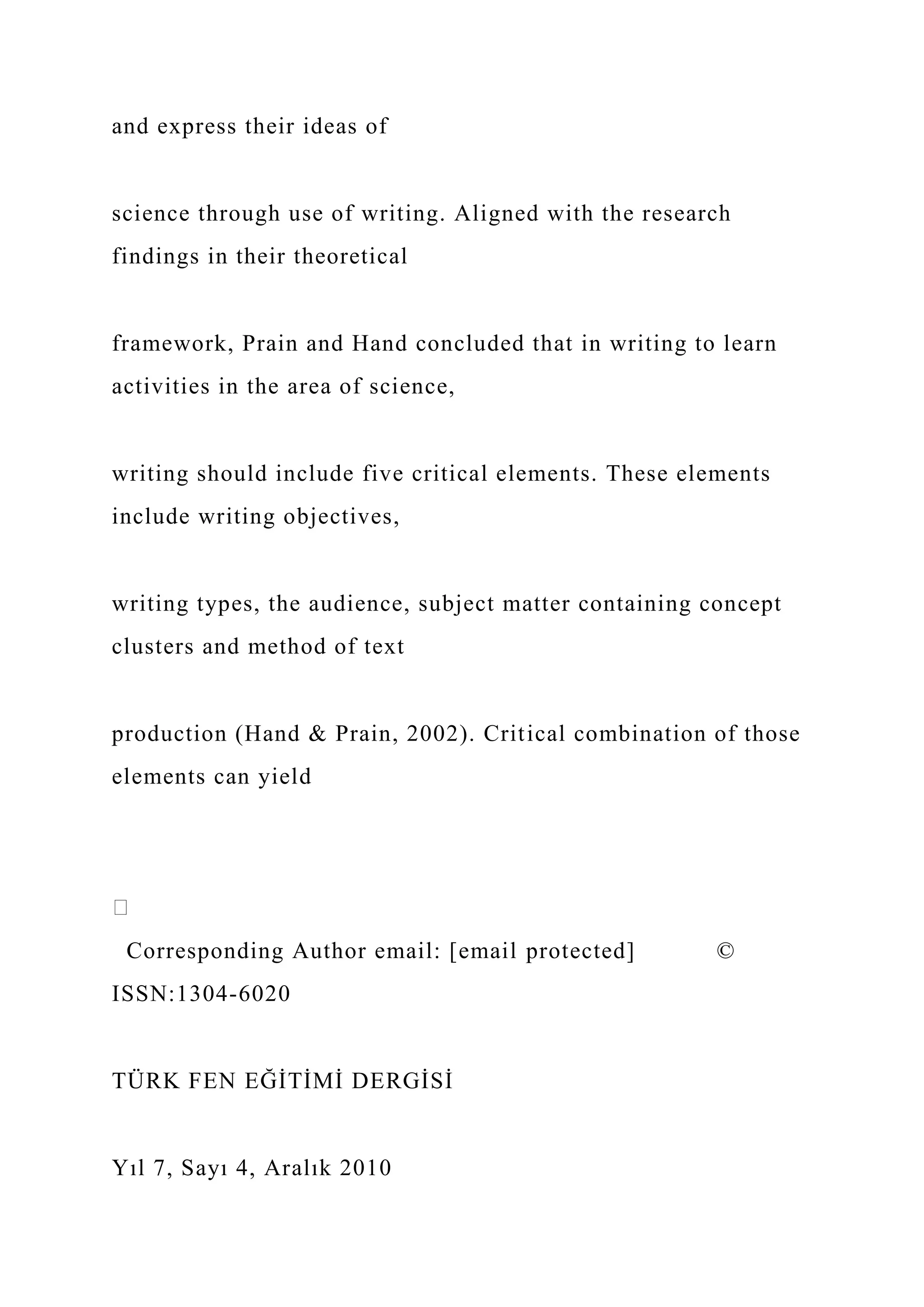 and express their ideas of
science through use of writing. Aligned with the research
findings in their theoretical
framework, Prain and Hand concluded that in writing to learn
activities in the area of science,
writing should include five critical elements. These elements
include writing objectives,
writing types, the audience, subject matter containing concept
clusters and method of text
production (Hand & Prain, 2002). Critical combination of those
elements can yield
Corresponding Author email: [email protected] ©
ISSN:1304-6020
TÜRK FEN EĞİTİMİ DERGİSİ
Yıl 7, Sayı 4, Aralık 2010
 