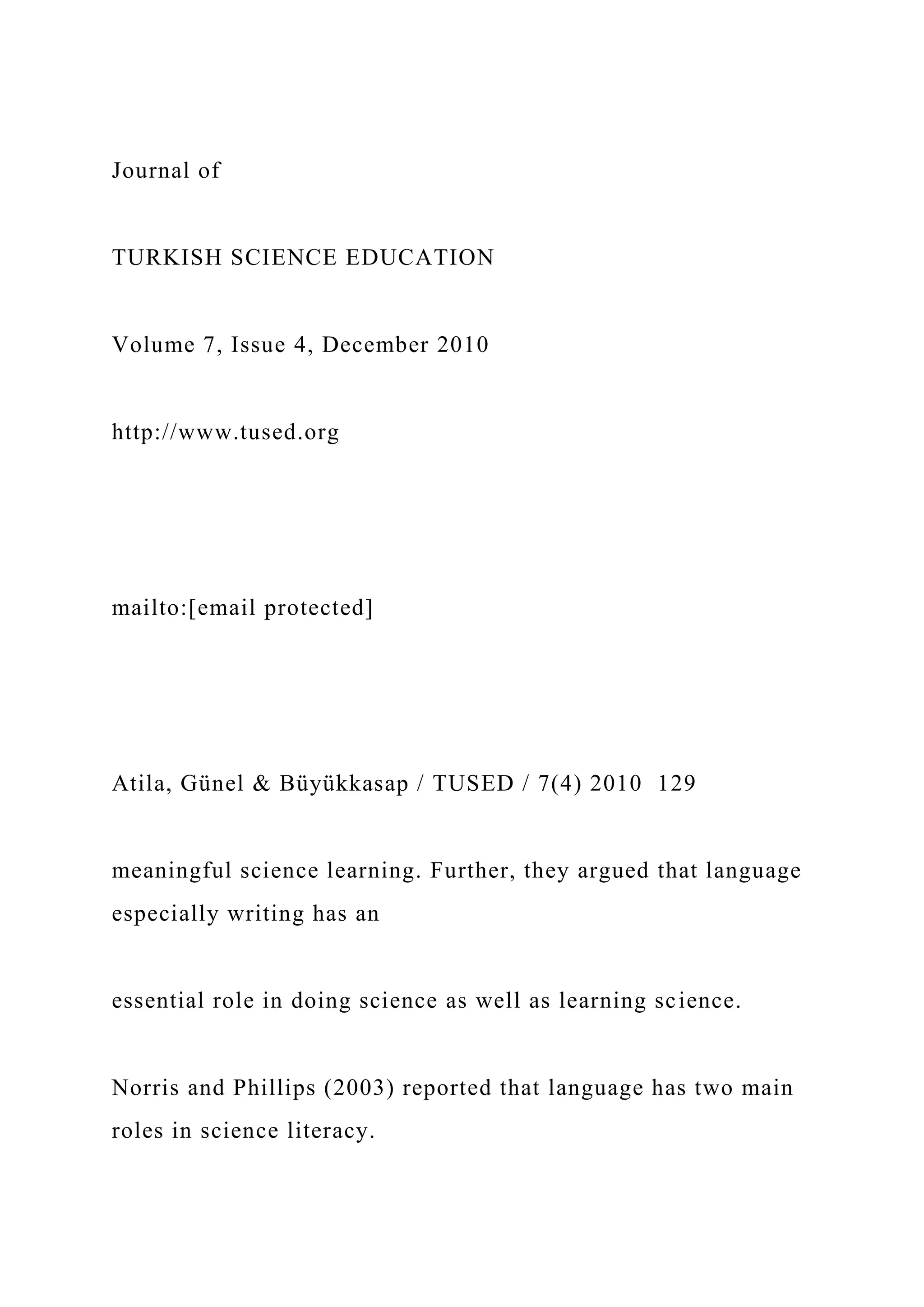 Journal of
TURKISH SCIENCE EDUCATION
Volume 7, Issue 4, December 2010
http://www.tused.org
mailto:[email protected]
Atila, Günel & Büyükkasap / TUSED / 7(4) 2010 129
meaningful science learning. Further, they argued that language
especially writing has an
essential role in doing science as well as learning science.
Norris and Phillips (2003) reported that language has two main
roles in science literacy.
 