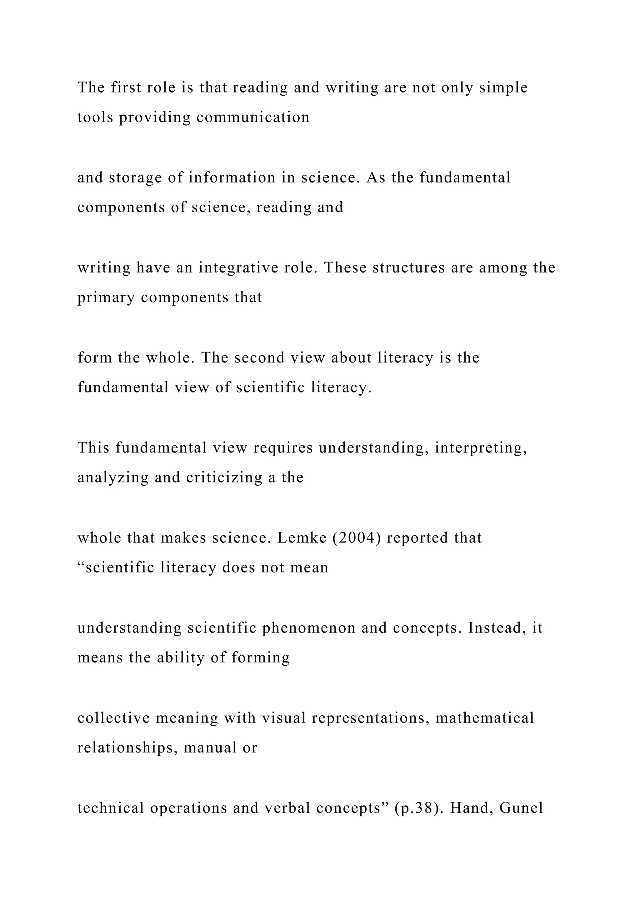 The first role is that reading and writing are not only simple
tools providing communication
and storage of information in science. As the fundamental
components of science, reading and
writing have an integrative role. These structures are among the
primary components that
form the whole. The second view about literacy is the
fundamental view of scientific literacy.
This fundamental view requires understanding, interpreting,
analyzing and criticizing a the
whole that makes science. Lemke (2004) reported that
“scientific literacy does not mean
understanding scientific phenomenon and concepts. Instead, it
means the ability of forming
collective meaning with visual representations, mathematical
relationships, manual or
technical operations and verbal concepts” (p.38). Hand, Gunel
 