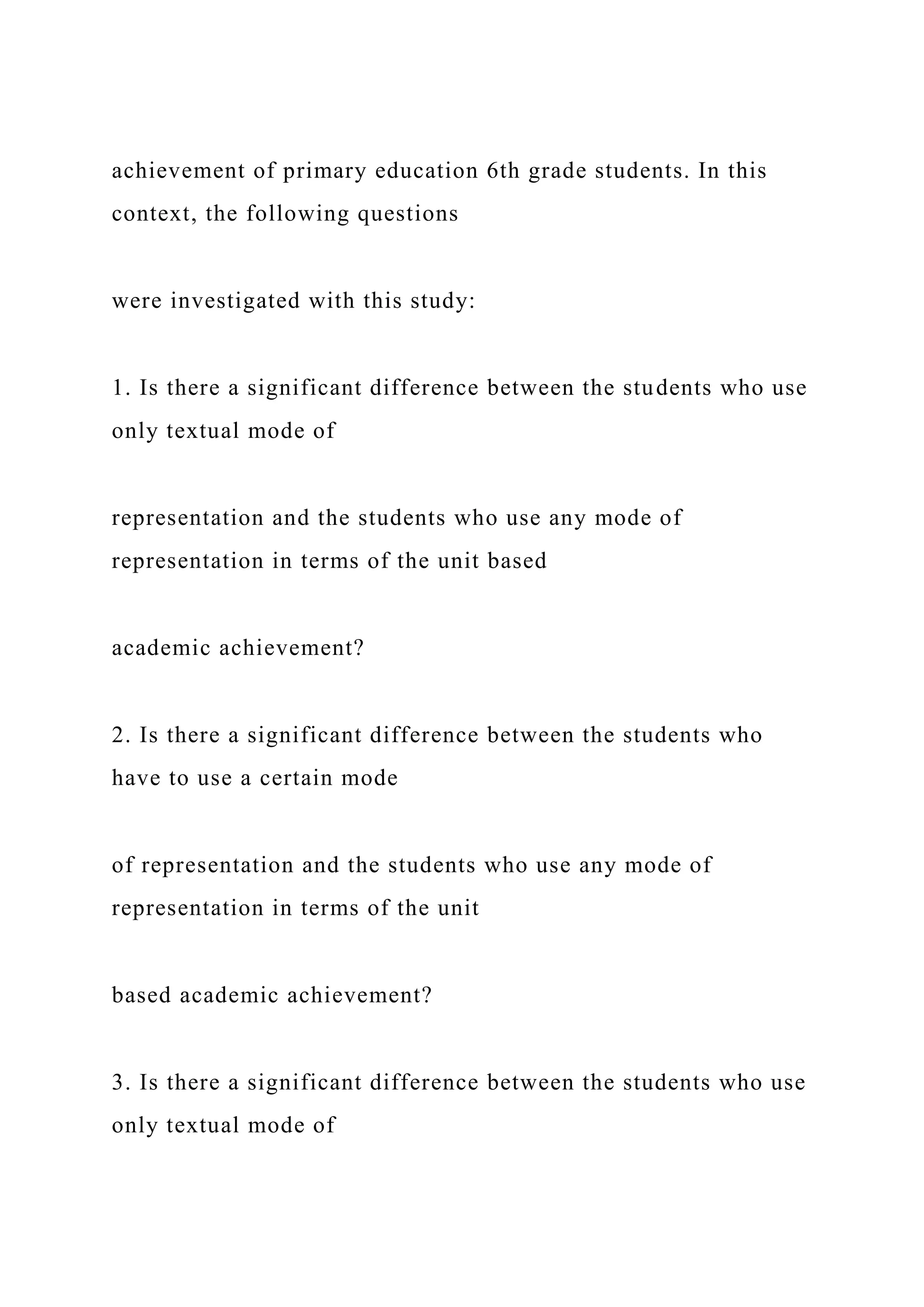 achievement of primary education 6th grade students. In this
context, the following questions
were investigated with this study:
1. Is there a significant difference between the students who use
only textual mode of
representation and the students who use any mode of
representation in terms of the unit based
academic achievement?
2. Is there a significant difference between the students who
have to use a certain mode
of representation and the students who use any mode of
representation in terms of the unit
based academic achievement?
3. Is there a significant difference between the students who use
only textual mode of
 