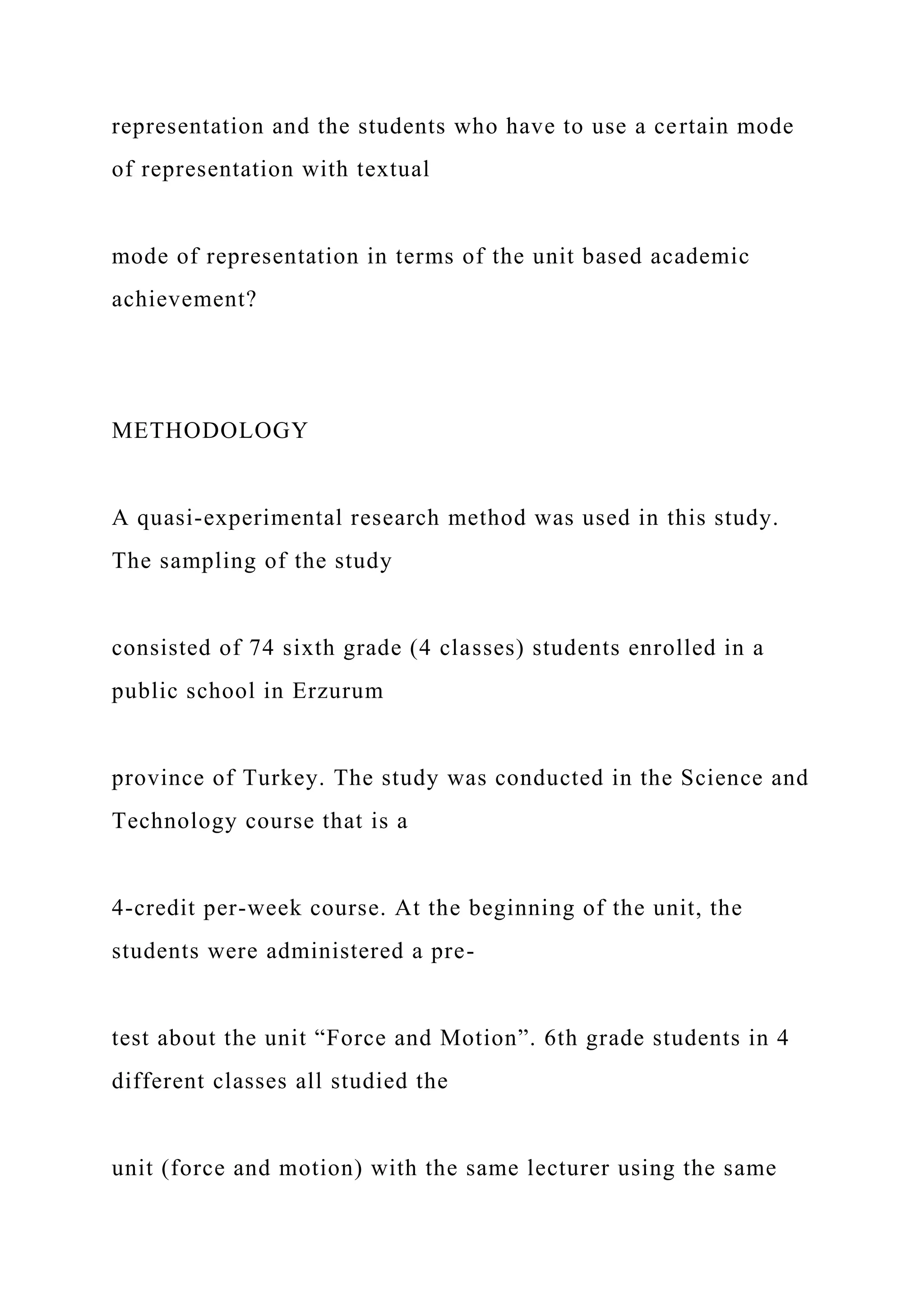 representation and the students who have to use a certain mode
of representation with textual
mode of representation in terms of the unit based academic
achievement?
METHODOLOGY
A quasi-experimental research method was used in this study.
The sampling of the study
consisted of 74 sixth grade (4 classes) students enrolled in a
public school in Erzurum
province of Turkey. The study was conducted in the Science and
Technology course that is a
4-credit per-week course. At the beginning of the unit, the
students were administered a pre-
test about the unit “Force and Motion”. 6th grade students in 4
different classes all studied the
unit (force and motion) with the same lecturer using the same
 