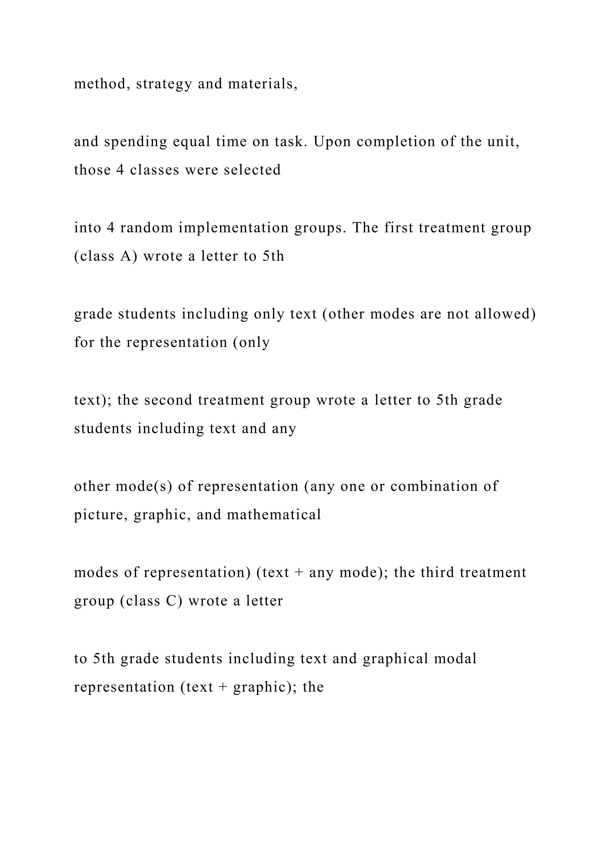 method, strategy and materials,
and spending equal time on task. Upon completion of the unit,
those 4 classes were selected
into 4 random implementation groups. The first treatment group
(class A) wrote a letter to 5th
grade students including only text (other modes are not allowed)
for the representation (only
text); the second treatment group wrote a letter to 5th grade
students including text and any
other mode(s) of representation (any one or combination of
picture, graphic, and mathematical
modes of representation) (text + any mode); the third treatment
group (class C) wrote a letter
to 5th grade students including text and graphical modal
representation (text + graphic); the
 