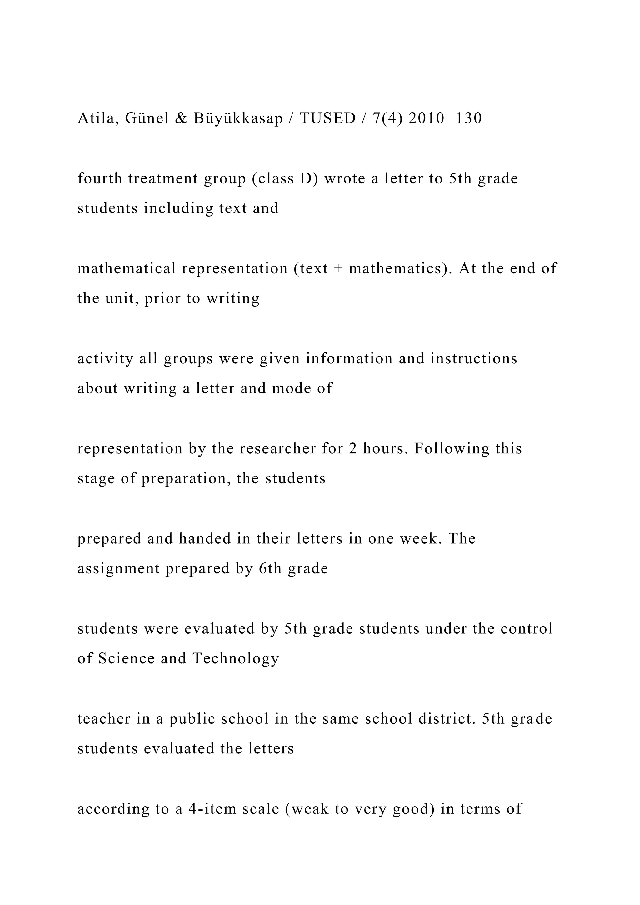 Atila, Günel & Büyükkasap / TUSED / 7(4) 2010 130
fourth treatment group (class D) wrote a letter to 5th grade
students including text and
mathematical representation (text + mathematics). At the end of
the unit, prior to writing
activity all groups were given information and instructions
about writing a letter and mode of
representation by the researcher for 2 hours. Following this
stage of preparation, the students
prepared and handed in their letters in one week. The
assignment prepared by 6th grade
students were evaluated by 5th grade students under the control
of Science and Technology
teacher in a public school in the same school district. 5th grade
students evaluated the letters
according to a 4-item scale (weak to very good) in terms of
 