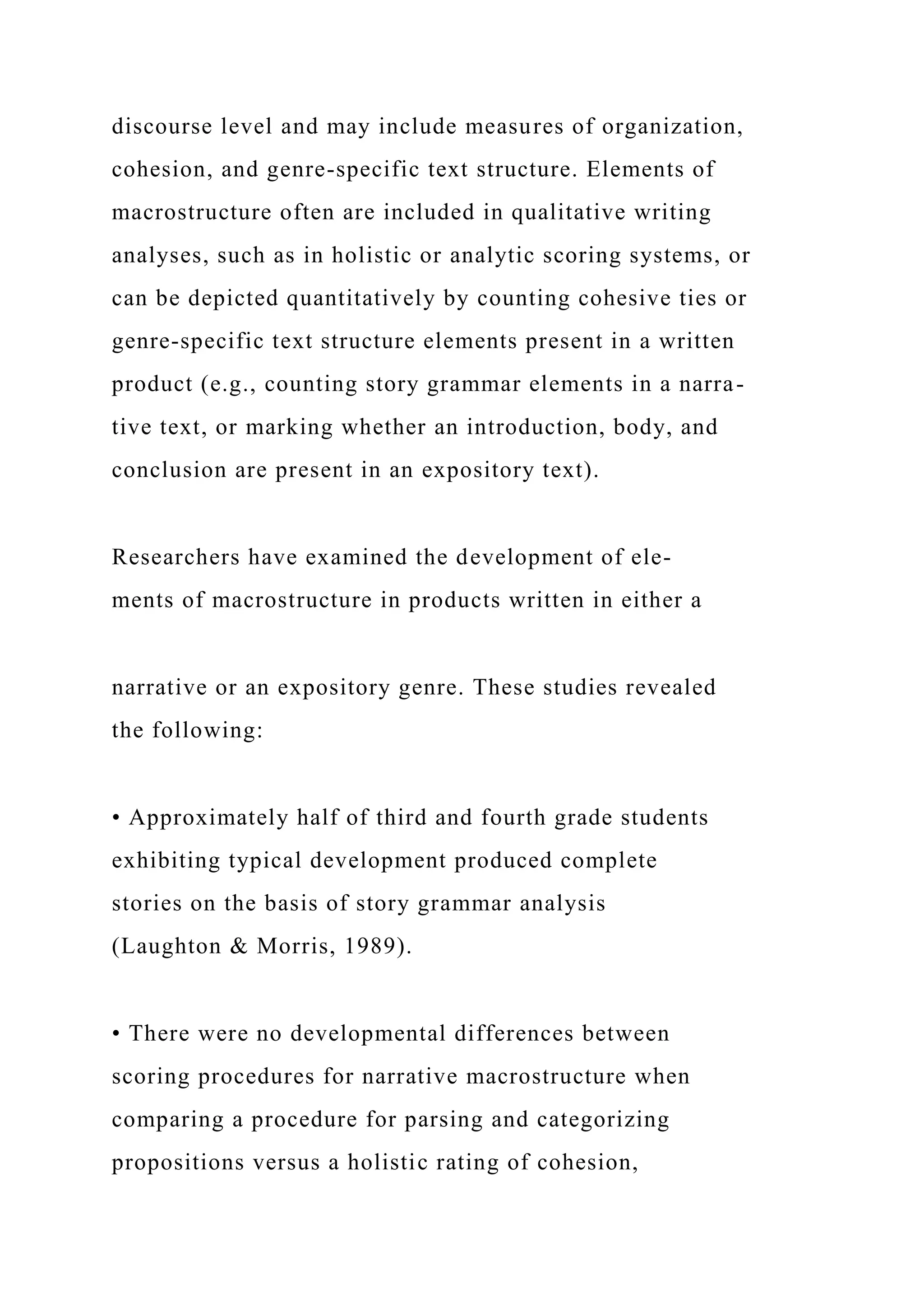 discourse level and may include measures of organization,
cohesion, and genre-specific text structure. Elements of
macrostructure often are included in qualitative writing
analyses, such as in holistic or analytic scoring systems, or
can be depicted quantitatively by counting cohesive ties or
genre-specific text structure elements present in a written
product (e.g., counting story grammar elements in a narra-
tive text, or marking whether an introduction, body, and
conclusion are present in an expository text).
Researchers have examined the development of ele-
ments of macrostructure in products written in either a
narrative or an expository genre. These studies revealed
the following:
• Approximately half of third and fourth grade students
exhibiting typical development produced complete
stories on the basis of story grammar analysis
(Laughton & Morris, 1989).
• There were no developmental differences between
scoring procedures for narrative macrostructure when
comparing a procedure for parsing and categorizing
propositions versus a holistic rating of cohesion,
 