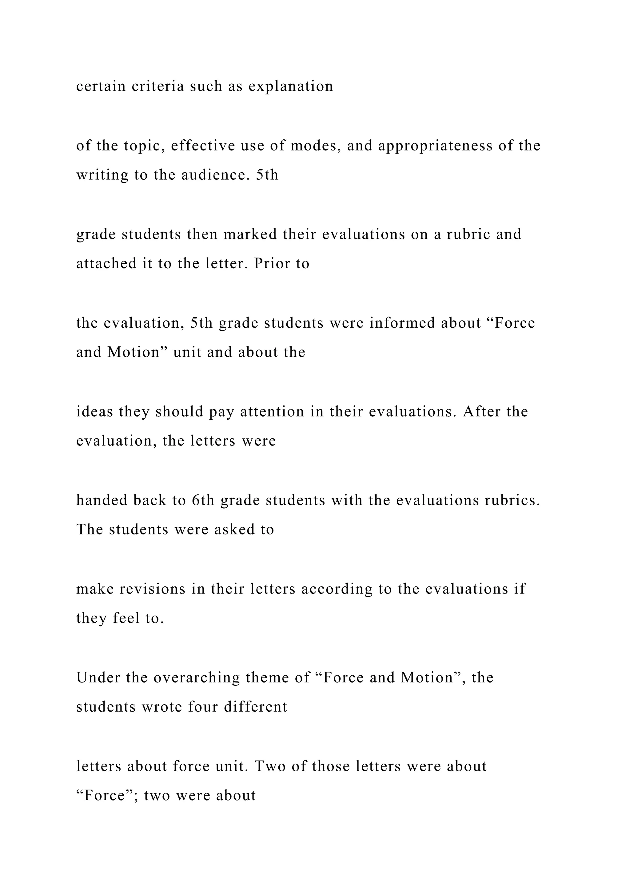 certain criteria such as explanation
of the topic, effective use of modes, and appropriateness of the
writing to the audience. 5th
grade students then marked their evaluations on a rubric and
attached it to the letter. Prior to
the evaluation, 5th grade students were informed about “Force
and Motion” unit and about the
ideas they should pay attention in their evaluations. After the
evaluation, the letters were
handed back to 6th grade students with the evaluations rubrics.
The students were asked to
make revisions in their letters according to the evaluations if
they feel to.
Under the overarching theme of “Force and Motion”, the
students wrote four different
letters about force unit. Two of those letters were about
“Force”; two were about
 