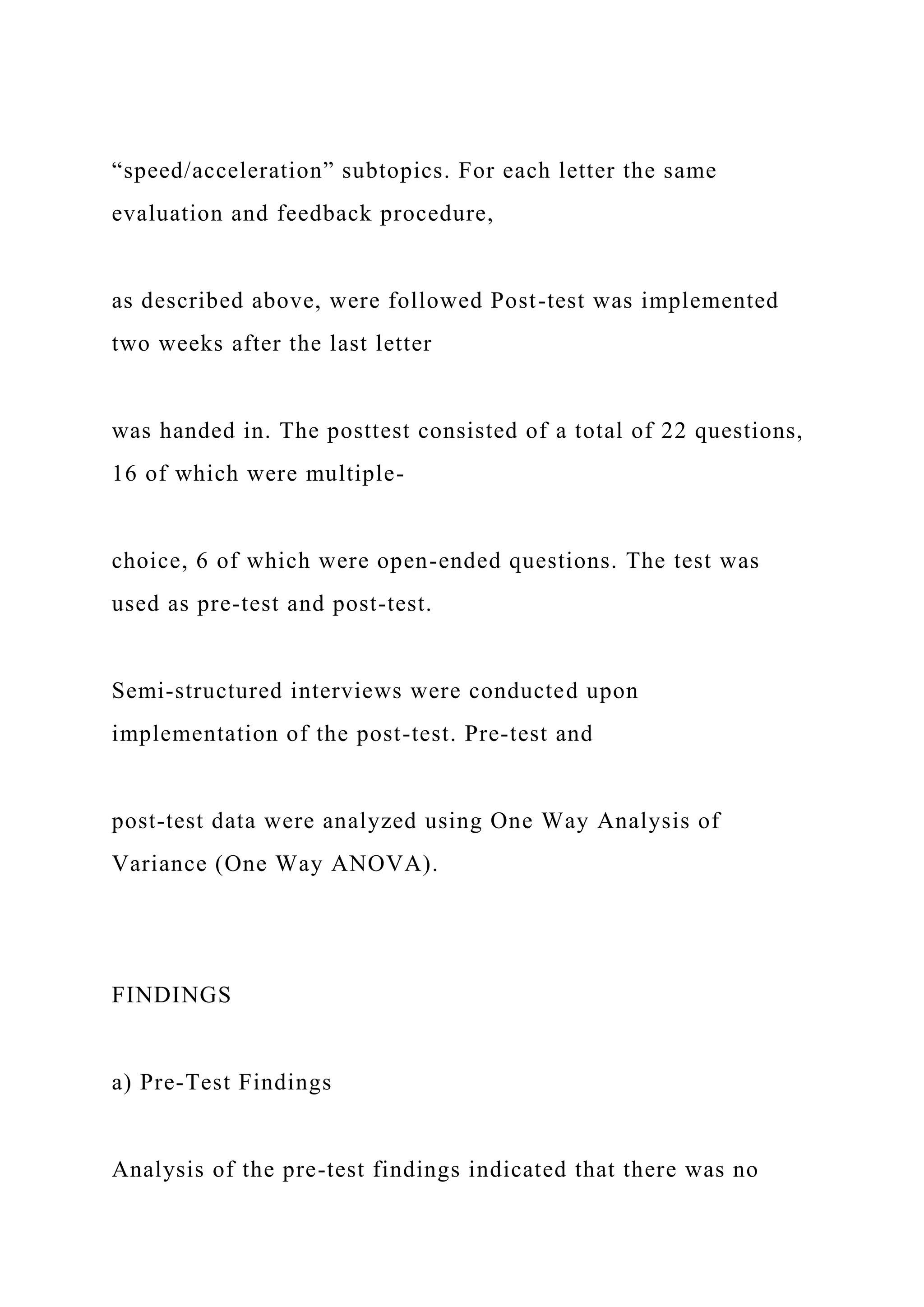 “speed/acceleration” subtopics. For each letter the same
evaluation and feedback procedure,
as described above, were followed Post-test was implemented
two weeks after the last letter
was handed in. The posttest consisted of a total of 22 questions,
16 of which were multiple-
choice, 6 of which were open-ended questions. The test was
used as pre-test and post-test.
Semi-structured interviews were conducted upon
implementation of the post-test. Pre-test and
post-test data were analyzed using One Way Analysis of
Variance (One Way ANOVA).
FINDINGS
a) Pre-Test Findings
Analysis of the pre-test findings indicated that there was no
 