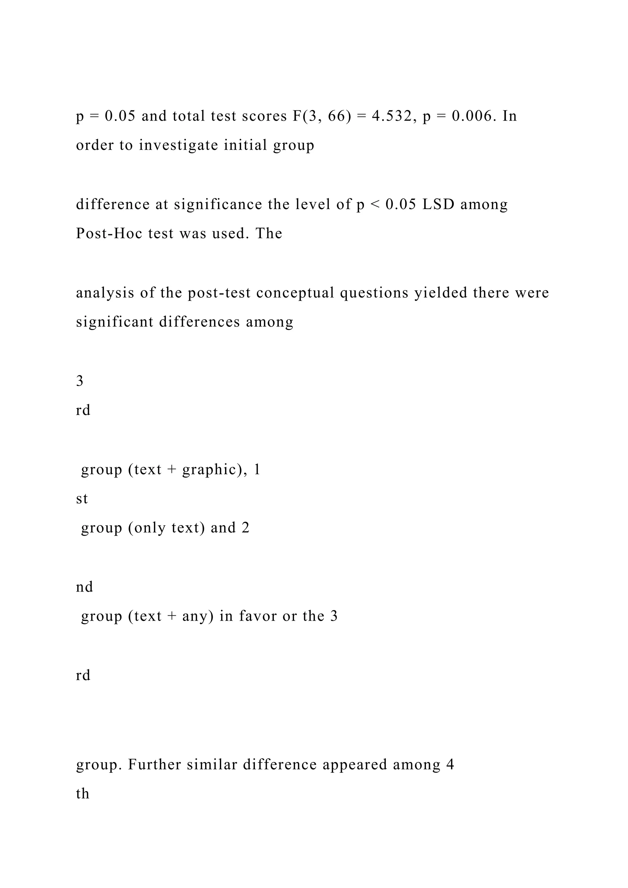 p = 0.05 and total test scores F(3, 66) = 4.532, p = 0.006. In
order to investigate initial group
difference at significance the level of p < 0.05 LSD among
Post-Hoc test was used. The
analysis of the post-test conceptual questions yielded there were
significant differences among
3
rd
group (text + graphic), 1
st
group (only text) and 2
nd
group (text + any) in favor or the 3
rd
group. Further similar difference appeared among 4
th
 