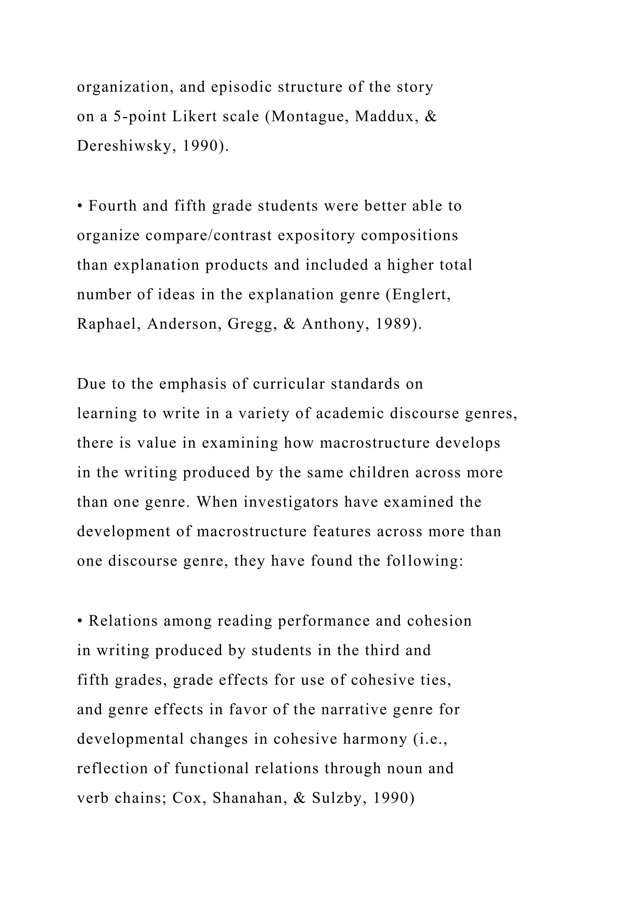organization, and episodic structure of the story
on a 5-point Likert scale (Montague, Maddux, &
Dereshiwsky, 1990).
• Fourth and fifth grade students were better able to
organize compare/contrast expository compositions
than explanation products and included a higher total
number of ideas in the explanation genre (Englert,
Raphael, Anderson, Gregg, & Anthony, 1989).
Due to the emphasis of curricular standards on
learning to write in a variety of academic discourse genres,
there is value in examining how macrostructure develops
in the writing produced by the same children across more
than one genre. When investigators have examined the
development of macrostructure features across more than
one discourse genre, they have found the following:
• Relations among reading performance and cohesion
in writing produced by students in the third and
fifth grades, grade effects for use of cohesive ties,
and genre effects in favor of the narrative genre for
developmental changes in cohesive harmony (i.e.,
reflection of functional relations through noun and
verb chains; Cox, Shanahan, & Sulzby, 1990)
 