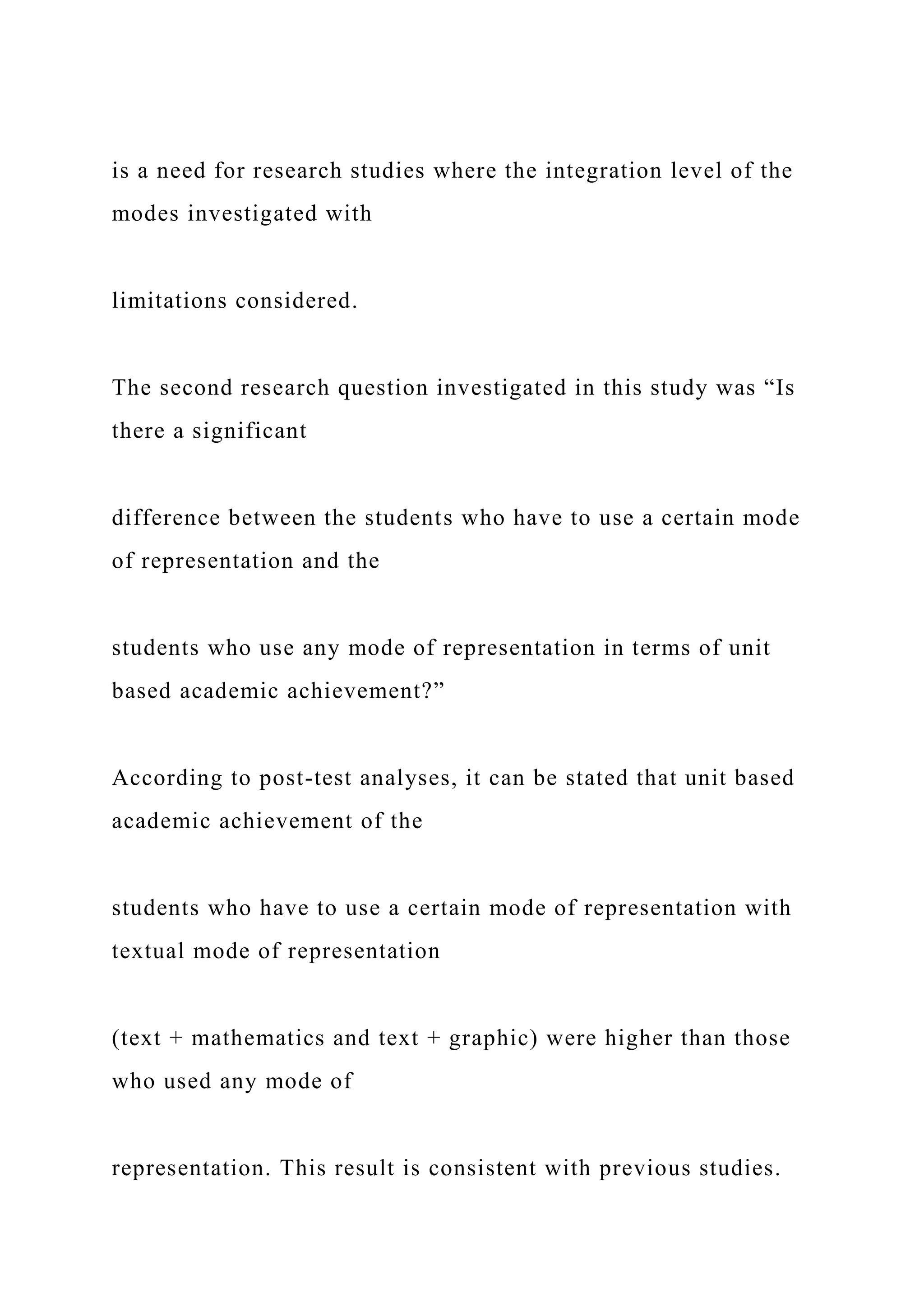 is a need for research studies where the integration level of the
modes investigated with
limitations considered.
The second research question investigated in this study was “Is
there a significant
difference between the students who have to use a certain mode
of representation and the
students who use any mode of representation in terms of unit
based academic achievement?”
According to post-test analyses, it can be stated that unit based
academic achievement of the
students who have to use a certain mode of representation with
textual mode of representation
(text + mathematics and text + graphic) were higher than those
who used any mode of
representation. This result is consistent with previous studies.
 