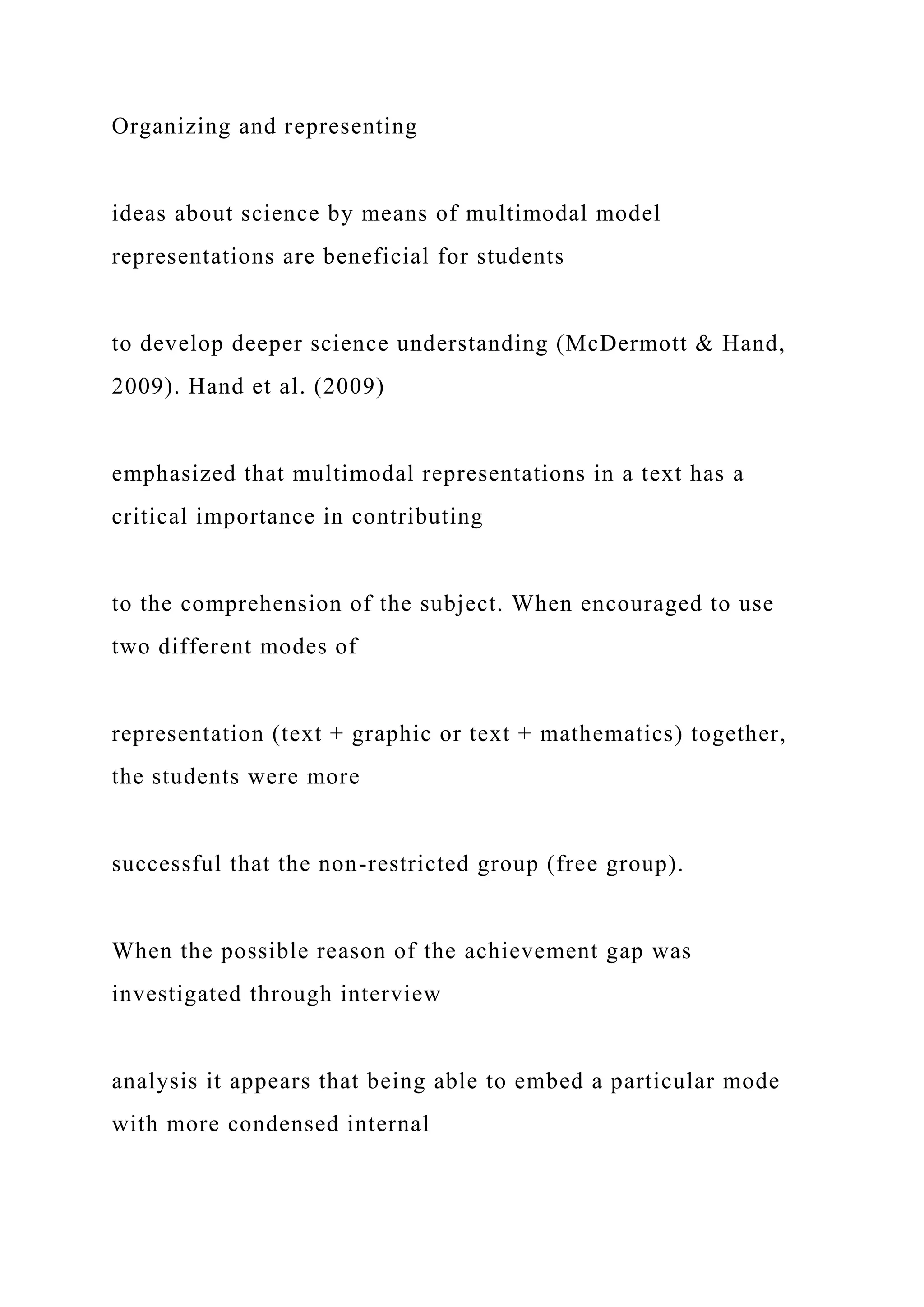 Organizing and representing
ideas about science by means of multimodal model
representations are beneficial for students
to develop deeper science understanding (McDermott & Hand,
2009). Hand et al. (2009)
emphasized that multimodal representations in a text has a
critical importance in contributing
to the comprehension of the subject. When encouraged to use
two different modes of
representation (text + graphic or text + mathematics) together,
the students were more
successful that the non-restricted group (free group).
When the possible reason of the achievement gap was
investigated through interview
analysis it appears that being able to embed a particular mode
with more condensed internal
 