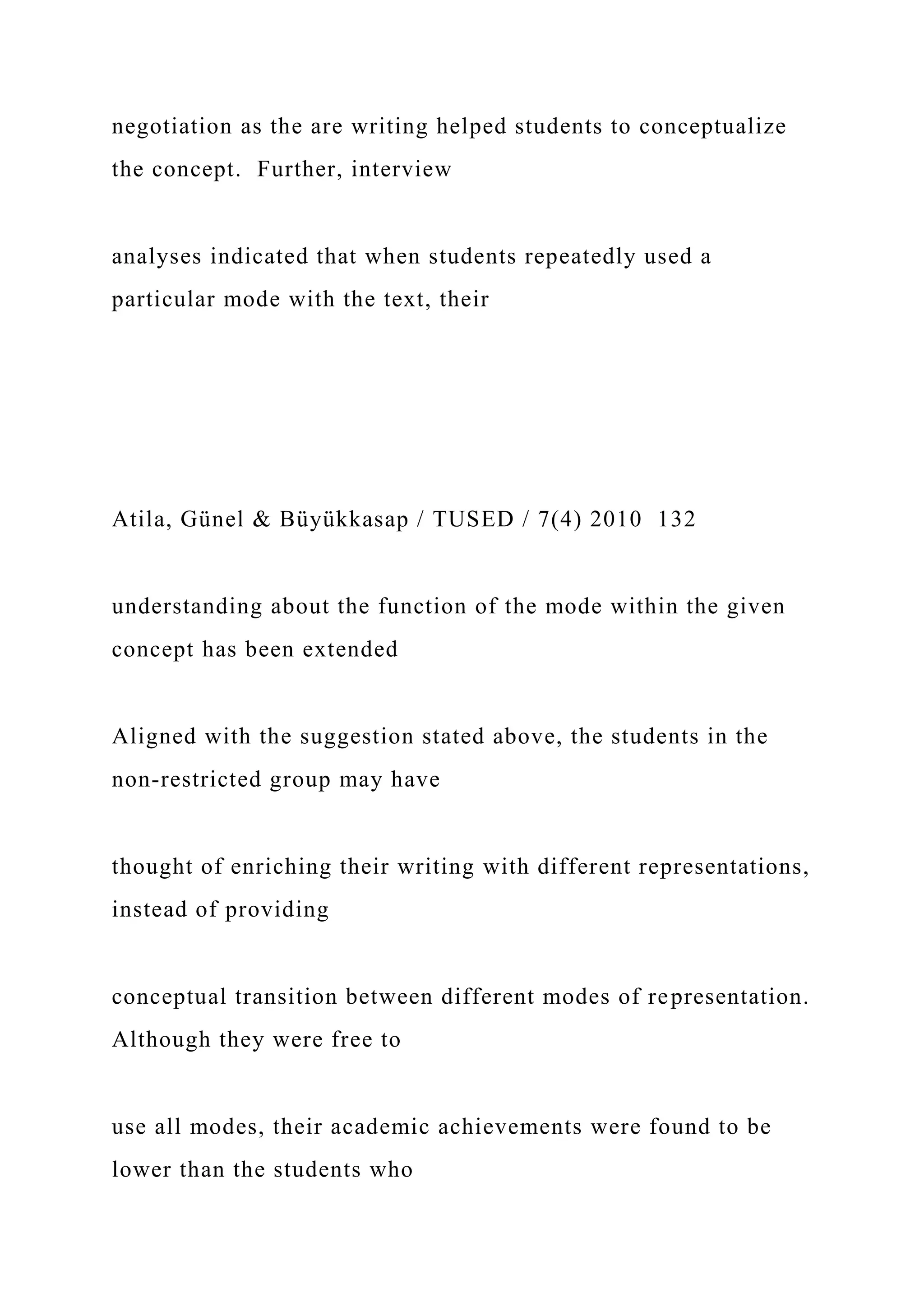 negotiation as the are writing helped students to conceptualize
the concept. Further, interview
analyses indicated that when students repeatedly used a
particular mode with the text, their
Atila, Günel & Büyükkasap / TUSED / 7(4) 2010 132
understanding about the function of the mode within the given
concept has been extended
Aligned with the suggestion stated above, the students in the
non-restricted group may have
thought of enriching their writing with different representations,
instead of providing
conceptual transition between different modes of representation.
Although they were free to
use all modes, their academic achievements were found to be
lower than the students who
 