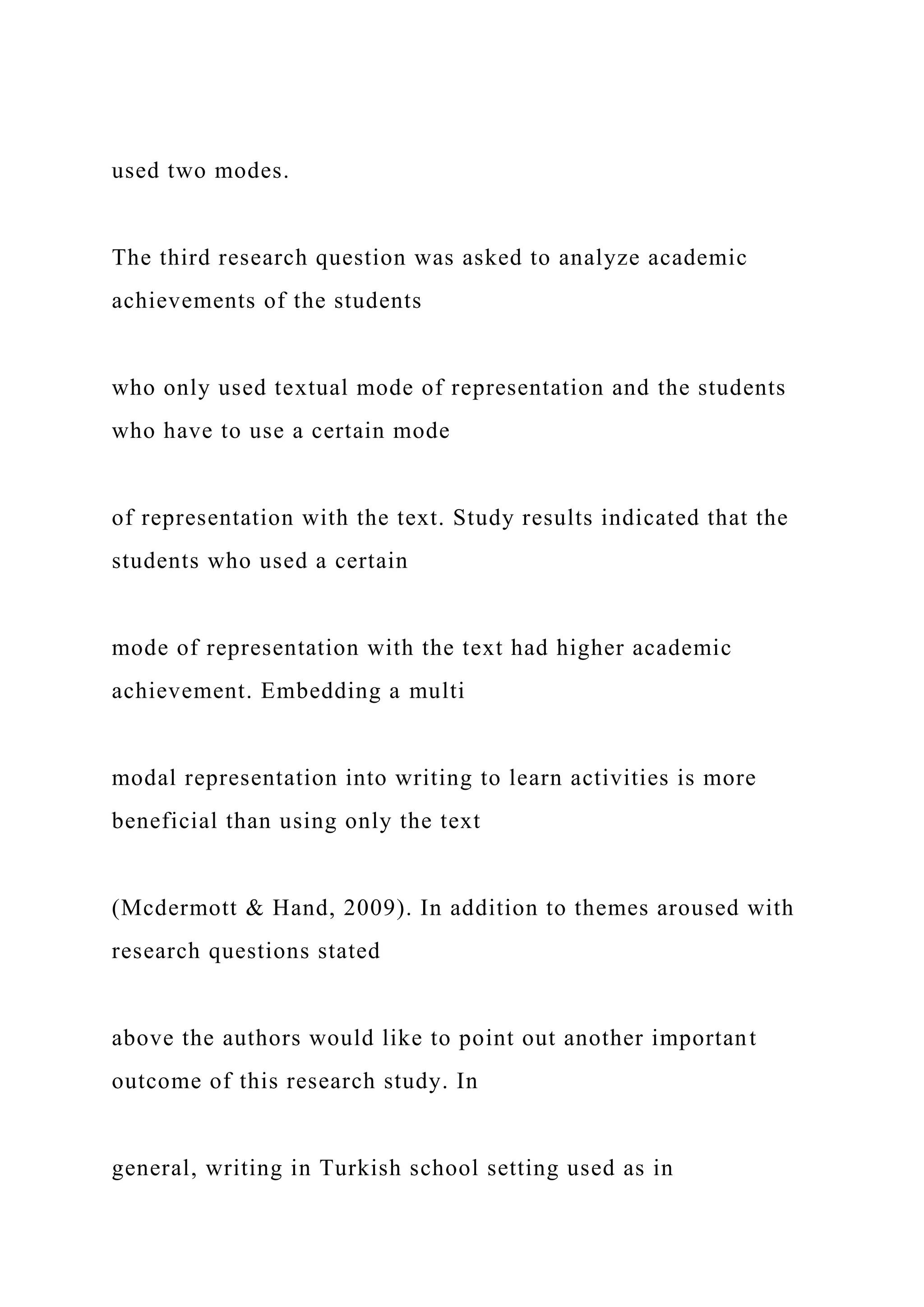 used two modes.
The third research question was asked to analyze academic
achievements of the students
who only used textual mode of representation and the students
who have to use a certain mode
of representation with the text. Study results indicated that the
students who used a certain
mode of representation with the text had higher academic
achievement. Embedding a multi
modal representation into writing to learn activities is more
beneficial than using only the text
(Mcdermott & Hand, 2009). In addition to themes aroused with
research questions stated
above the authors would like to point out another important
outcome of this research study. In
general, writing in Turkish school setting used as in
 