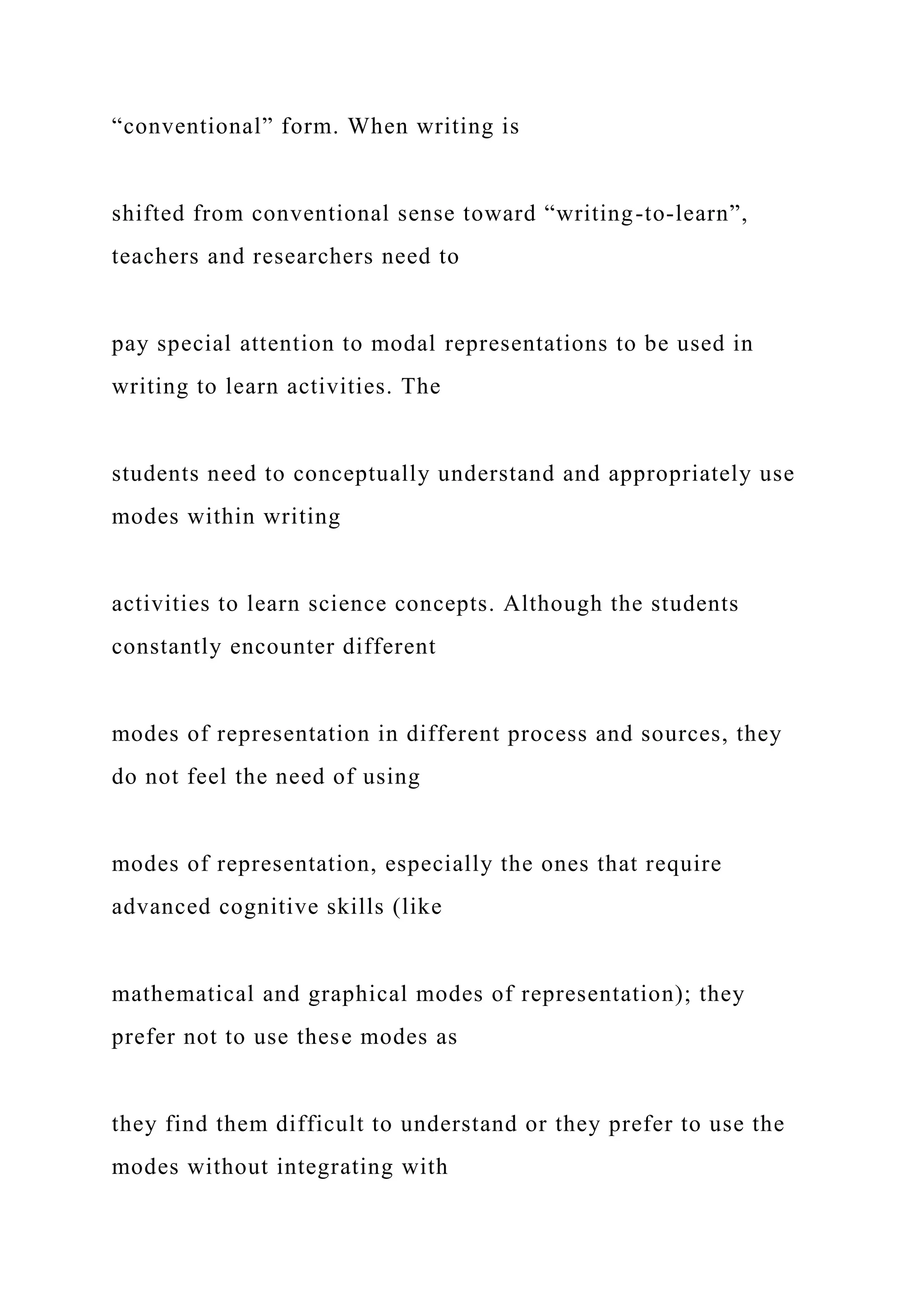 “conventional” form. When writing is
shifted from conventional sense toward “writing-to-learn”,
teachers and researchers need to
pay special attention to modal representations to be used in
writing to learn activities. The
students need to conceptually understand and appropriately use
modes within writing
activities to learn science concepts. Although the students
constantly encounter different
modes of representation in different process and sources, they
do not feel the need of using
modes of representation, especially the ones that require
advanced cognitive skills (like
mathematical and graphical modes of representation); they
prefer not to use these modes as
they find them difficult to understand or they prefer to use the
modes without integrating with
 