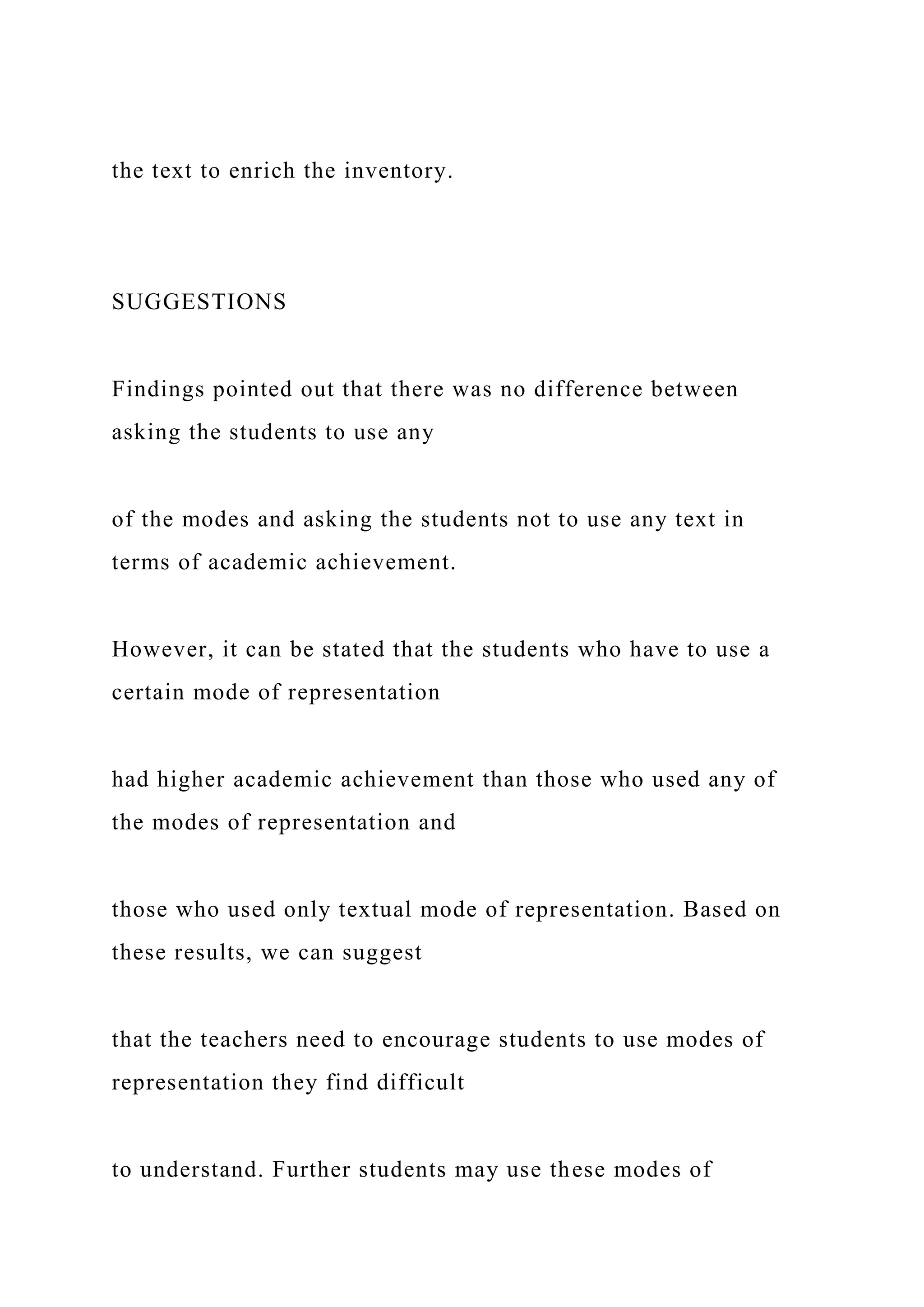 the text to enrich the inventory.
SUGGESTIONS
Findings pointed out that there was no difference between
asking the students to use any
of the modes and asking the students not to use any text in
terms of academic achievement.
However, it can be stated that the students who have to use a
certain mode of representation
had higher academic achievement than those who used any of
the modes of representation and
those who used only textual mode of representation. Based on
these results, we can suggest
that the teachers need to encourage students to use modes of
representation they find difficult
to understand. Further students may use these modes of
 