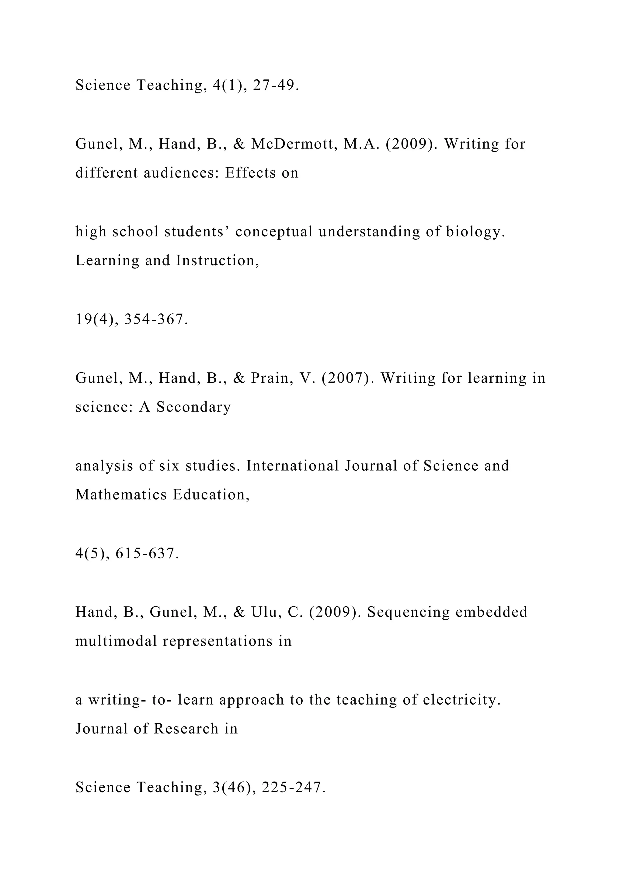 Science Teaching, 4(1), 27-49.
Gunel, M., Hand, B., & McDermott, M.A. (2009). Writing for
different audiences: Effects on
high school students’ conceptual understanding of biology.
Learning and Instruction,
19(4), 354-367.
Gunel, M., Hand, B., & Prain, V. (2007). Writing for learning in
science: A Secondary
analysis of six studies. International Journal of Science and
Mathematics Education,
4(5), 615-637.
Hand, B., Gunel, M., & Ulu, C. (2009). Sequencing embedded
multimodal representations in
a writing- to- learn approach to the teaching of electricity.
Journal of Research in
Science Teaching, 3(46), 225-247.
 