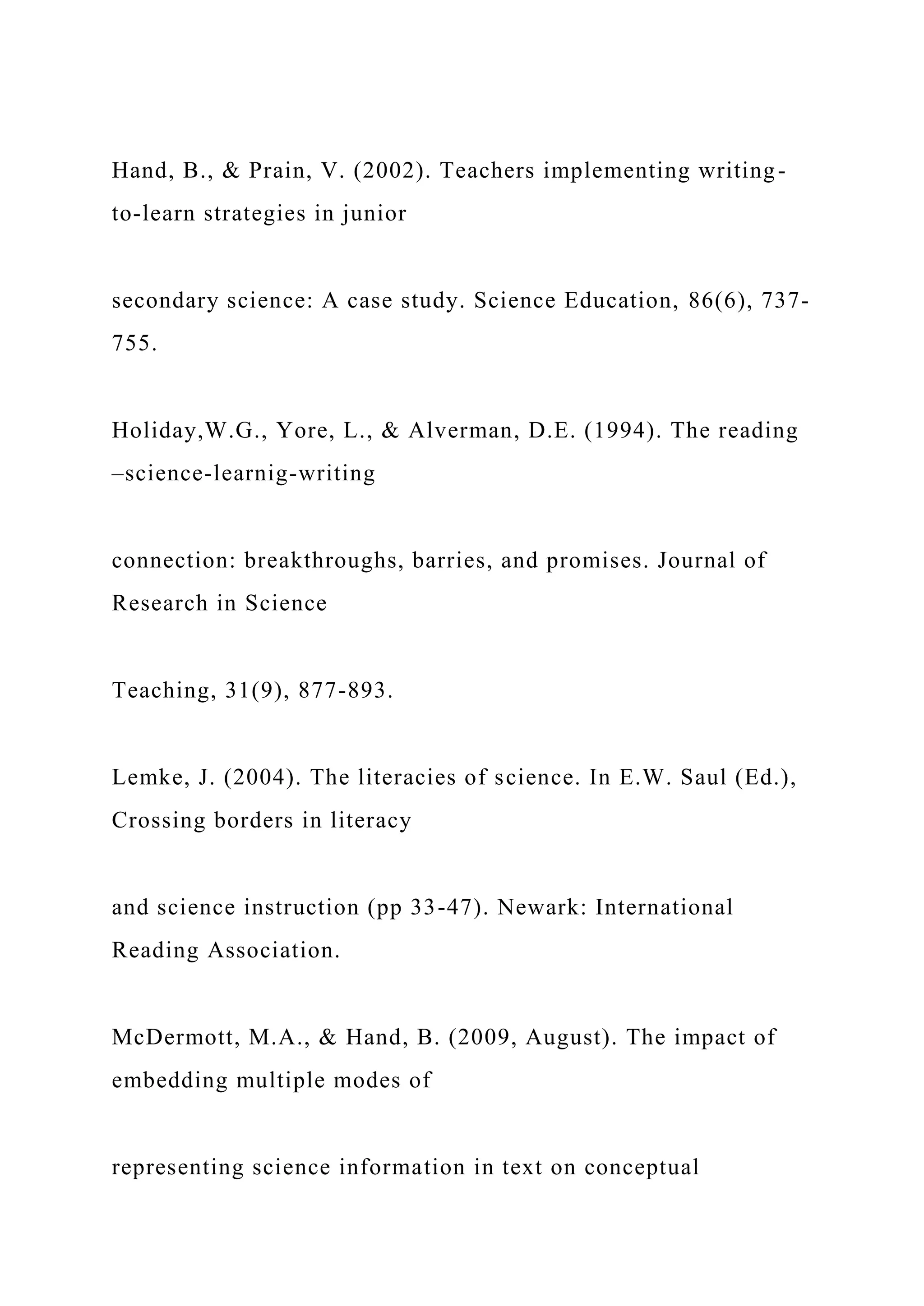 Hand, B., & Prain, V. (2002). Teachers implementing writing-
to-learn strategies in junior
secondary science: A case study. Science Education, 86(6), 737-
755.
Holiday,W.G., Yore, L., & Alverman, D.E. (1994). The reading
–science-learnig-writing
connection: breakthroughs, barries, and promises. Journal of
Research in Science
Teaching, 31(9), 877-893.
Lemke, J. (2004). The literacies of science. In E.W. Saul (Ed.),
Crossing borders in literacy
and science instruction (pp 33-47). Newark: International
Reading Association.
McDermott, M.A., & Hand, B. (2009, August). The impact of
embedding multiple modes of
representing science information in text on conceptual
 