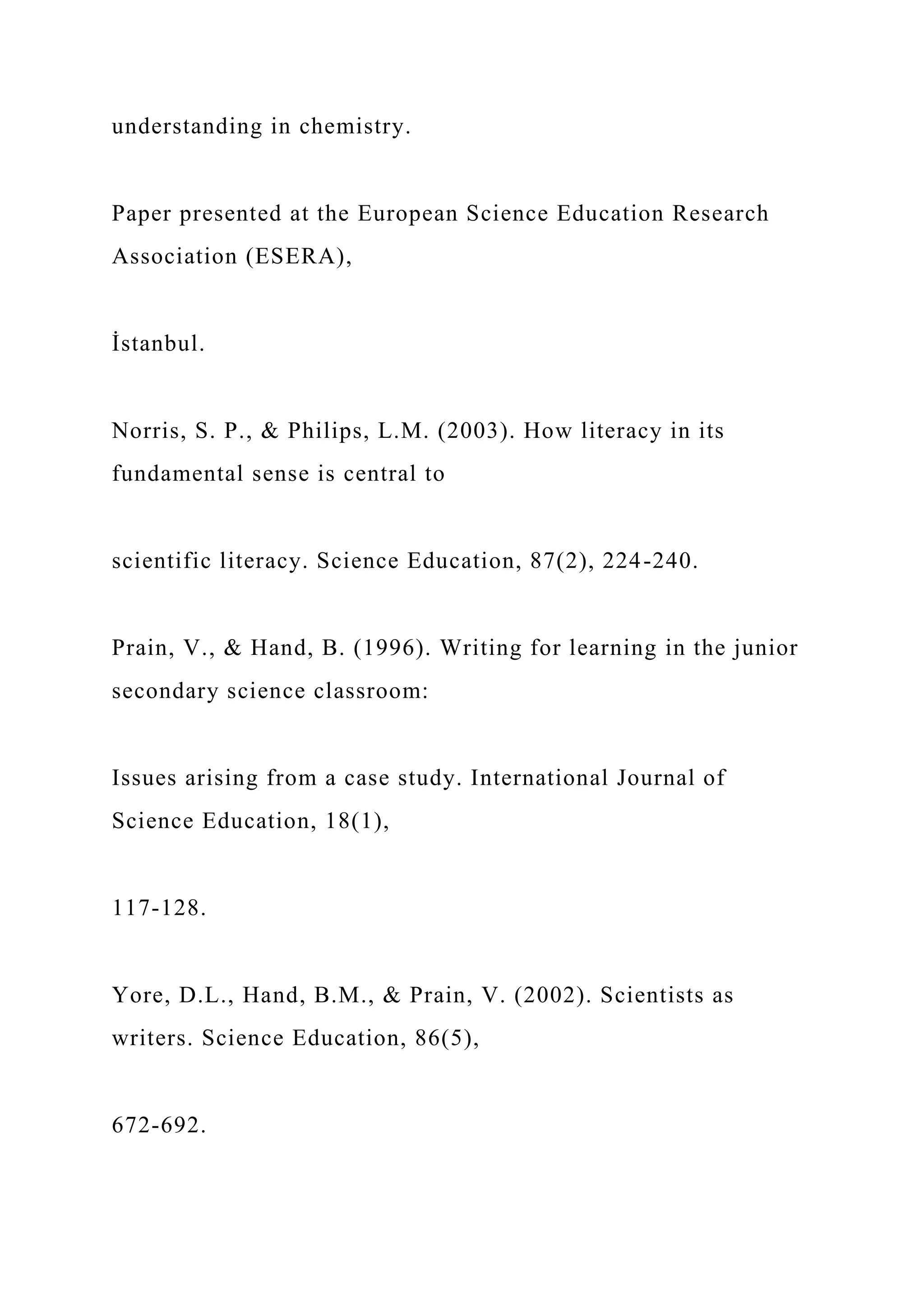 understanding in chemistry.
Paper presented at the European Science Education Research
Association (ESERA),
İstanbul.
Norris, S. P., & Philips, L.M. (2003). How literacy in its
fundamental sense is central to
scientific literacy. Science Education, 87(2), 224-240.
Prain, V., & Hand, B. (1996). Writing for learning in the junior
secondary science classroom:
Issues arising from a case study. International Journal of
Science Education, 18(1),
117-128.
Yore, D.L., Hand, B.M., & Prain, V. (2002). Scientists as
writers. Science Education, 86(5),
672-692.
 