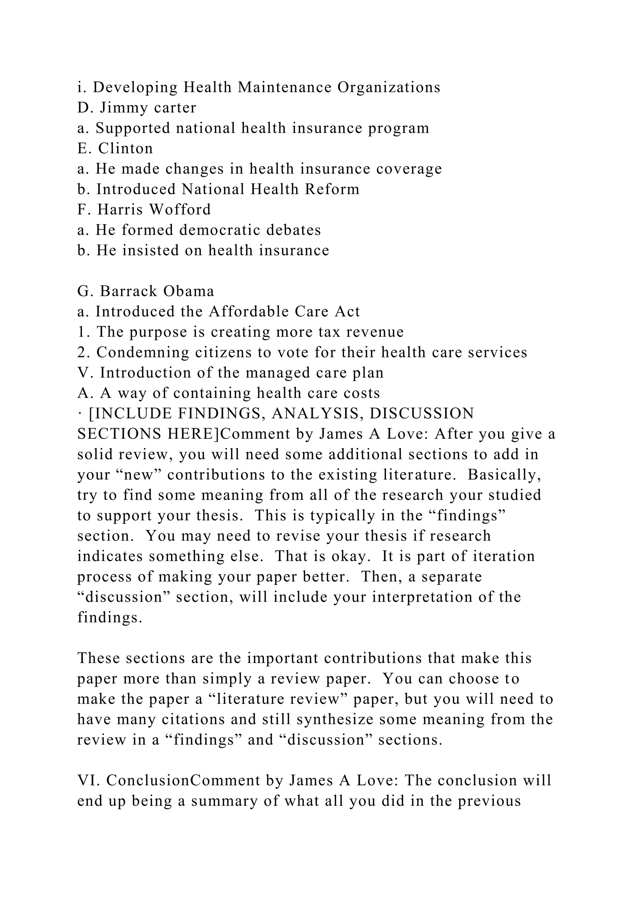i. Developing Health Maintenance Organizations
D. Jimmy carter
a. Supported national health insurance program
E. Clinton
a. He made changes in health insurance coverage
b. Introduced National Health Reform
F. Harris Wofford
a. He formed democratic debates
b. He insisted on health insurance
G. Barrack Obama
a. Introduced the Affordable Care Act
1. The purpose is creating more tax revenue
2. Condemning citizens to vote for their health care services
V. Introduction of the managed care plan
A. A way of containing health care costs
· [INCLUDE FINDINGS, ANALYSIS, DISCUSSION
SECTIONS HERE]Comment by James A Love: After you give a
solid review, you will need some additional sections to add in
your “new” contributions to the existing literature. Basically,
try to find some meaning from all of the research your studied
to support your thesis. This is typically in the “findings”
section. You may need to revise your thesis if research
indicates something else. That is okay. It is part of iteration
process of making your paper better. Then, a separate
“discussion” section, will include your interpretation of the
findings.
These sections are the important contributions that make this
paper more than simply a review paper. You can choose to
make the paper a “literature review” paper, but you will need to
have many citations and still synthesize some meaning from the
review in a “findings” and “discussion” sections.
VI. ConclusionComment by James A Love: The conclusion will
end up being a summary of what all you did in the previous
 