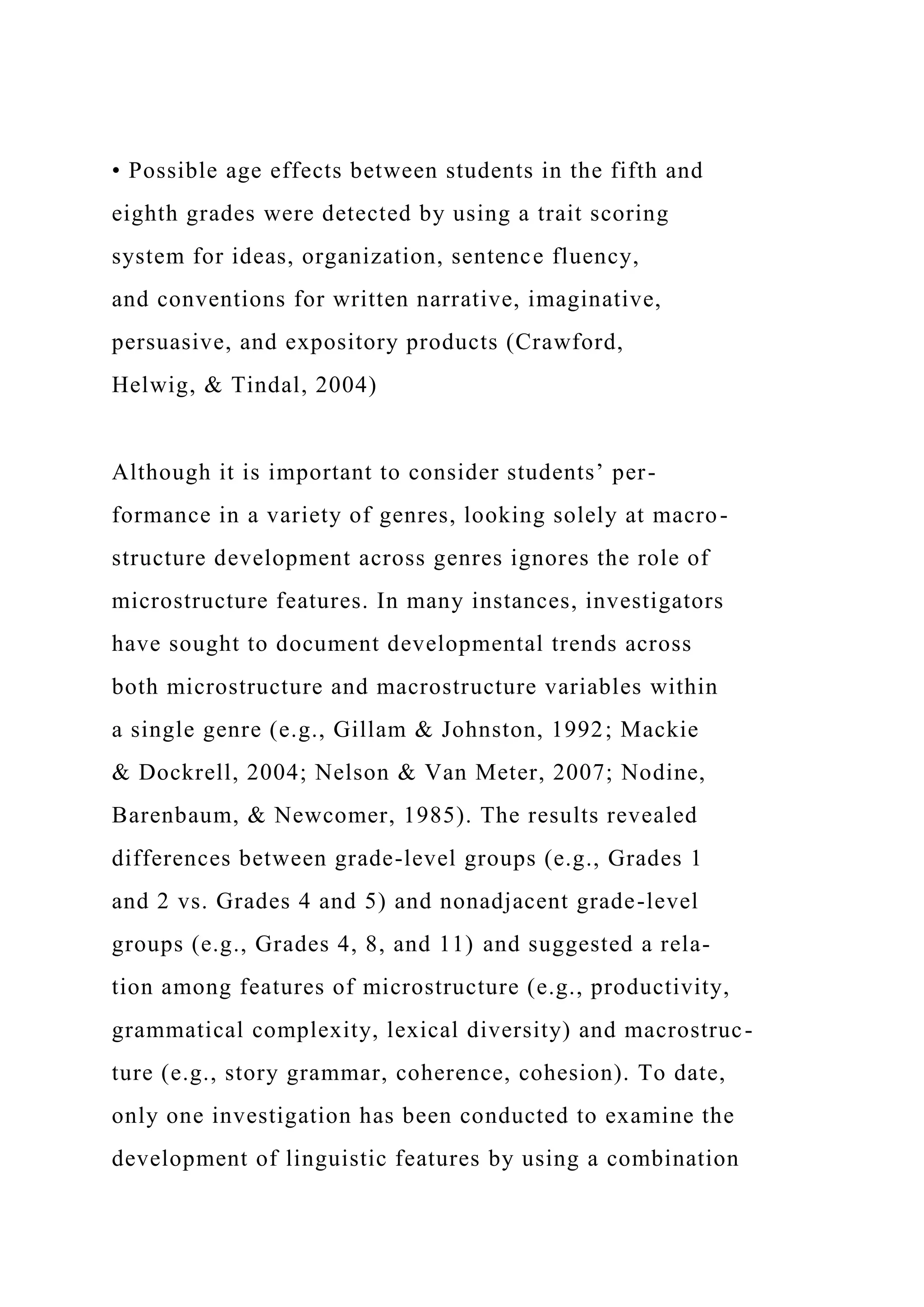 • Possible age effects between students in the fifth and
eighth grades were detected by using a trait scoring
system for ideas, organization, sentence fluency,
and conventions for written narrative, imaginative,
persuasive, and expository products (Crawford,
Helwig, & Tindal, 2004)
Although it is important to consider students’ per-
formance in a variety of genres, looking solely at macro-
structure development across genres ignores the role of
microstructure features. In many instances, investigators
have sought to document developmental trends across
both microstructure and macrostructure variables within
a single genre (e.g., Gillam & Johnston, 1992; Mackie
& Dockrell, 2004; Nelson & Van Meter, 2007; Nodine,
Barenbaum, & Newcomer, 1985). The results revealed
differences between grade-level groups (e.g., Grades 1
and 2 vs. Grades 4 and 5) and nonadjacent grade-level
groups (e.g., Grades 4, 8, and 11) and suggested a rela-
tion among features of microstructure (e.g., productivity,
grammatical complexity, lexical diversity) and macrostruc-
ture (e.g., story grammar, coherence, cohesion). To date,
only one investigation has been conducted to examine the
development of linguistic features by using a combination
 