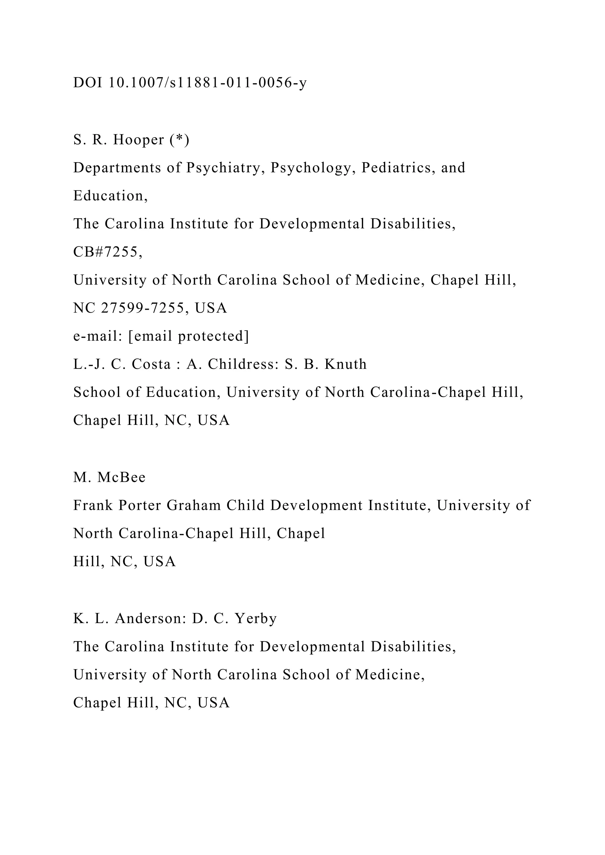 DOI 10.1007/s11881-011-0056-y
S. R. Hooper (*)
Departments of Psychiatry, Psychology, Pediatrics, and
Education,
The Carolina Institute for Developmental Disabilities,
CB#7255,
University of North Carolina School of Medicine, Chapel Hill,
NC 27599-7255, USA
e-mail: [email protected]
L.-J. C. Costa : A. Childress: S. B. Knuth
School of Education, University of North Carolina-Chapel Hill,
Chapel Hill, NC, USA
M. McBee
Frank Porter Graham Child Development Institute, University of
North Carolina-Chapel Hill, Chapel
Hill, NC, USA
K. L. Anderson: D. C. Yerby
The Carolina Institute for Developmental Disabilities,
University of North Carolina School of Medicine,
Chapel Hill, NC, USA
 