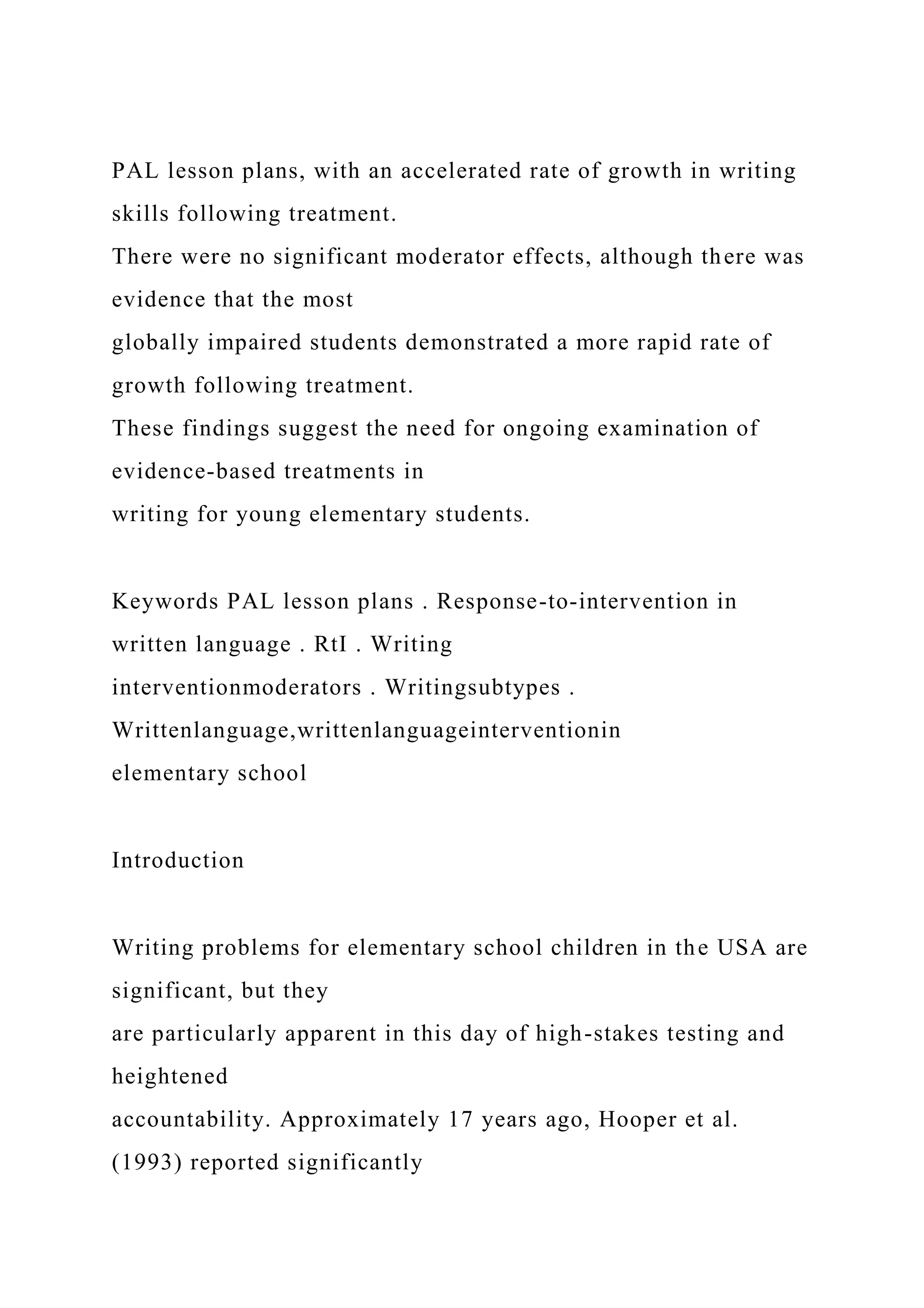 PAL lesson plans, with an accelerated rate of growth in writing
skills following treatment.
There were no significant moderator effects, although there was
evidence that the most
globally impaired students demonstrated a more rapid rate of
growth following treatment.
These findings suggest the need for ongoing examination of
evidence-based treatments in
writing for young elementary students.
Keywords PAL lesson plans . Response-to-intervention in
written language . RtI . Writing
interventionmoderators . Writingsubtypes .
Writtenlanguage,writtenlanguageinterventionin
elementary school
Introduction
Writing problems for elementary school children in the USA are
significant, but they
are particularly apparent in this day of high-stakes testing and
heightened
accountability. Approximately 17 years ago, Hooper et al.
(1993) reported significantly
 