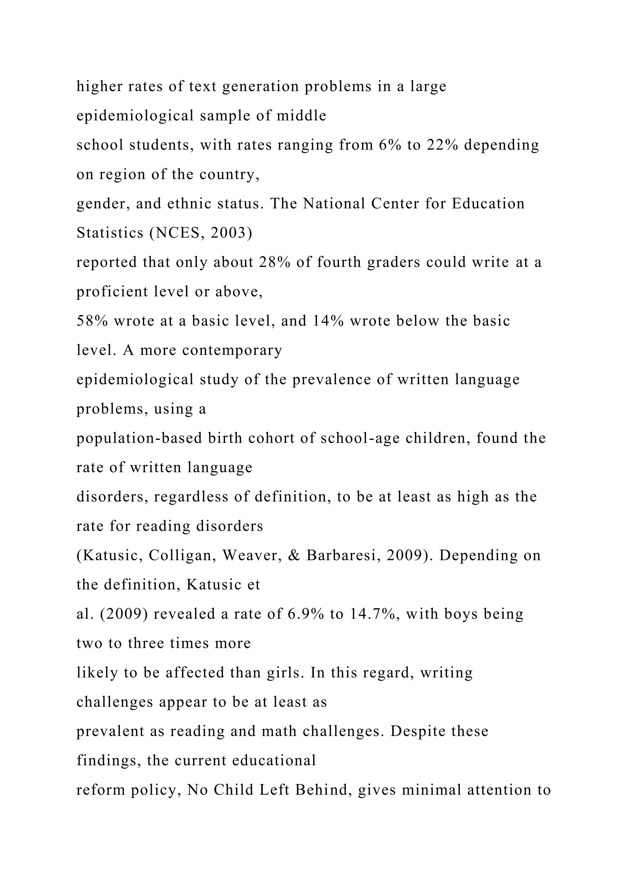 higher rates of text generation problems in a large
epidemiological sample of middle
school students, with rates ranging from 6% to 22% depending
on region of the country,
gender, and ethnic status. The National Center for Education
Statistics (NCES, 2003)
reported that only about 28% of fourth graders could write at a
proficient level or above,
58% wrote at a basic level, and 14% wrote below the basic
level. A more contemporary
epidemiological study of the prevalence of written language
problems, using a
population-based birth cohort of school-age children, found the
rate of written language
disorders, regardless of definition, to be at least as high as the
rate for reading disorders
(Katusic, Colligan, Weaver, & Barbaresi, 2009). Depending on
the definition, Katusic et
al. (2009) revealed a rate of 6.9% to 14.7%, with boys being
two to three times more
likely to be affected than girls. In this regard, writing
challenges appear to be at least as
prevalent as reading and math challenges. Despite these
findings, the current educational
reform policy, No Child Left Behind, gives minimal attention to
 