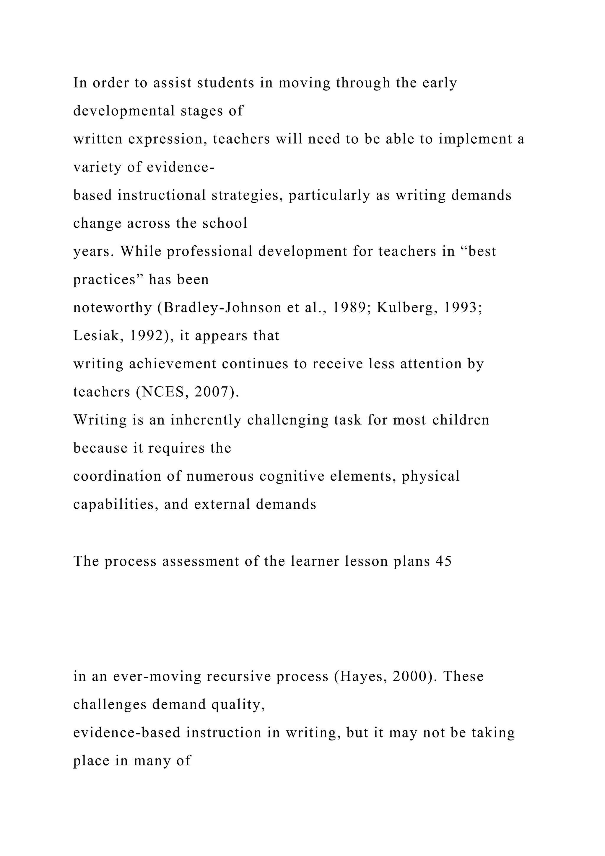 In order to assist students in moving through the early
developmental stages of
written expression, teachers will need to be able to implement a
variety of evidence-
based instructional strategies, particularly as writing demands
change across the school
years. While professional development for teachers in “best
practices” has been
noteworthy (Bradley-Johnson et al., 1989; Kulberg, 1993;
Lesiak, 1992), it appears that
writing achievement continues to receive less attention by
teachers (NCES, 2007).
Writing is an inherently challenging task for most children
because it requires the
coordination of numerous cognitive elements, physical
capabilities, and external demands
The process assessment of the learner lesson plans 45
in an ever-moving recursive process (Hayes, 2000). These
challenges demand quality,
evidence-based instruction in writing, but it may not be taking
place in many of
 