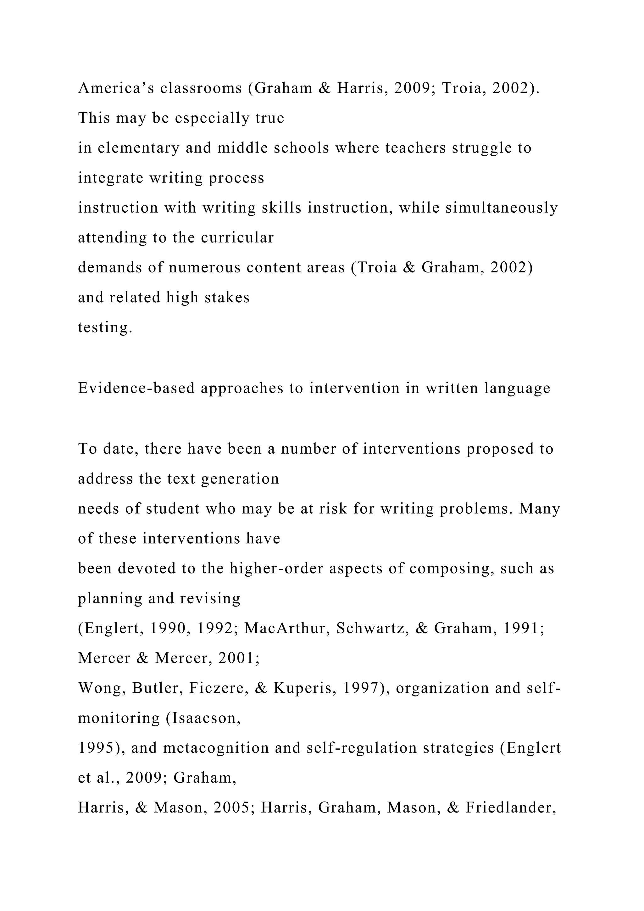 America’s classrooms (Graham & Harris, 2009; Troia, 2002).
This may be especially true
in elementary and middle schools where teachers struggle to
integrate writing process
instruction with writing skills instruction, while simultaneously
attending to the curricular
demands of numerous content areas (Troia & Graham, 2002)
and related high stakes
testing.
Evidence-based approaches to intervention in written language
To date, there have been a number of interventions proposed to
address the text generation
needs of student who may be at risk for writing problems. Many
of these interventions have
been devoted to the higher-order aspects of composing, such as
planning and revising
(Englert, 1990, 1992; MacArthur, Schwartz, & Graham, 1991;
Mercer & Mercer, 2001;
Wong, Butler, Ficzere, & Kuperis, 1997), organization and self-
monitoring (Isaacson,
1995), and metacognition and self-regulation strategies (Englert
et al., 2009; Graham,
Harris, & Mason, 2005; Harris, Graham, Mason, & Friedlander,
 