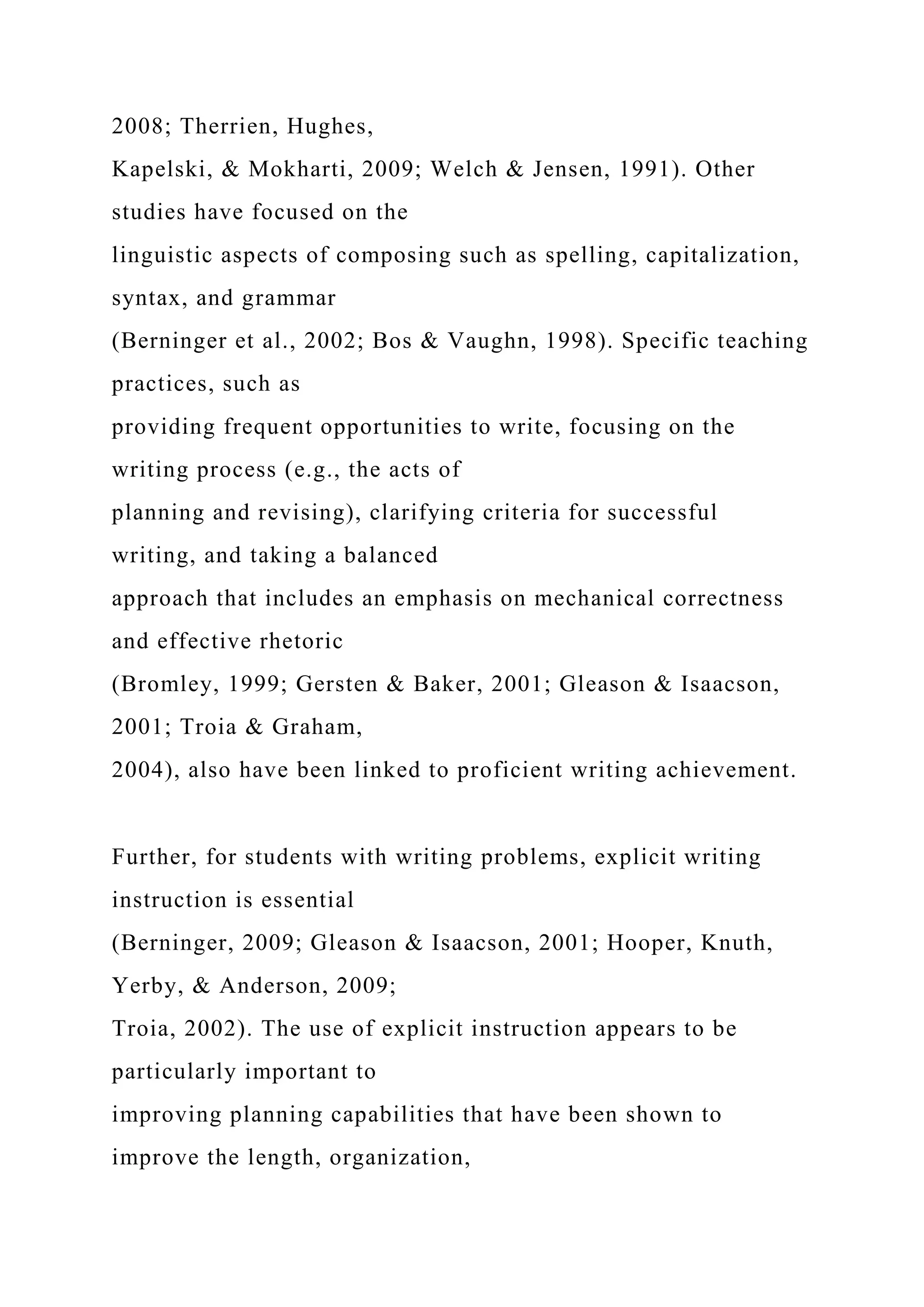 2008; Therrien, Hughes,
Kapelski, & Mokharti, 2009; Welch & Jensen, 1991). Other
studies have focused on the
linguistic aspects of composing such as spelling, capitalization,
syntax, and grammar
(Berninger et al., 2002; Bos & Vaughn, 1998). Specific teaching
practices, such as
providing frequent opportunities to write, focusing on the
writing process (e.g., the acts of
planning and revising), clarifying criteria for successful
writing, and taking a balanced
approach that includes an emphasis on mechanical correctness
and effective rhetoric
(Bromley, 1999; Gersten & Baker, 2001; Gleason & Isaacson,
2001; Troia & Graham,
2004), also have been linked to proficient writing achievement.
Further, for students with writing problems, explicit writing
instruction is essential
(Berninger, 2009; Gleason & Isaacson, 2001; Hooper, Knuth,
Yerby, & Anderson, 2009;
Troia, 2002). The use of explicit instruction appears to be
particularly important to
improving planning capabilities that have been shown to
improve the length, organization,
 