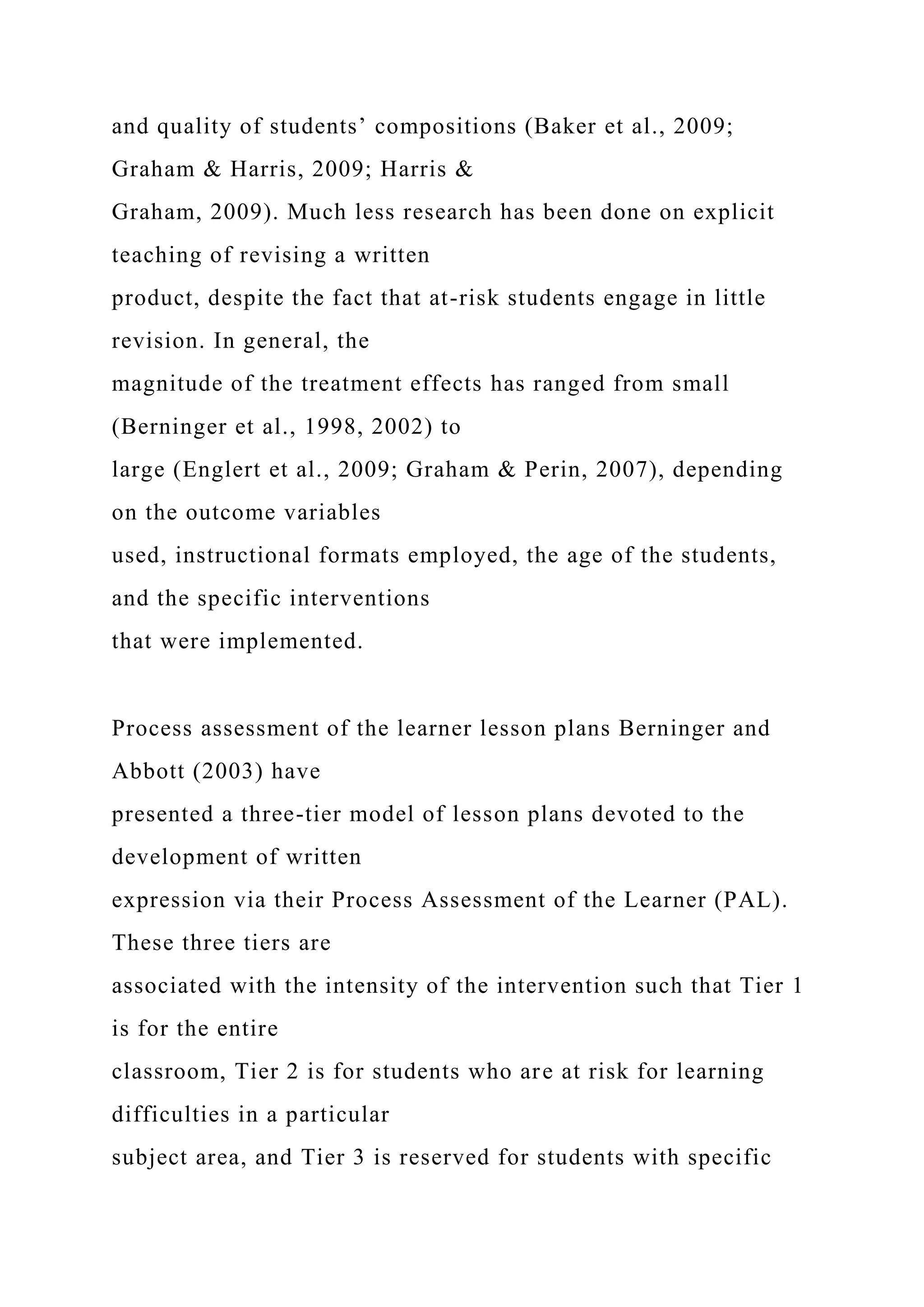 and quality of students’ compositions (Baker et al., 2009;
Graham & Harris, 2009; Harris &
Graham, 2009). Much less research has been done on explicit
teaching of revising a written
product, despite the fact that at-risk students engage in little
revision. In general, the
magnitude of the treatment effects has ranged from small
(Berninger et al., 1998, 2002) to
large (Englert et al., 2009; Graham & Perin, 2007), depending
on the outcome variables
used, instructional formats employed, the age of the students,
and the specific interventions
that were implemented.
Process assessment of the learner lesson plans Berninger and
Abbott (2003) have
presented a three-tier model of lesson plans devoted to the
development of written
expression via their Process Assessment of the Learner (PAL).
These three tiers are
associated with the intensity of the intervention such that Tier 1
is for the entire
classroom, Tier 2 is for students who are at risk for learning
difficulties in a particular
subject area, and Tier 3 is reserved for students with specific
 