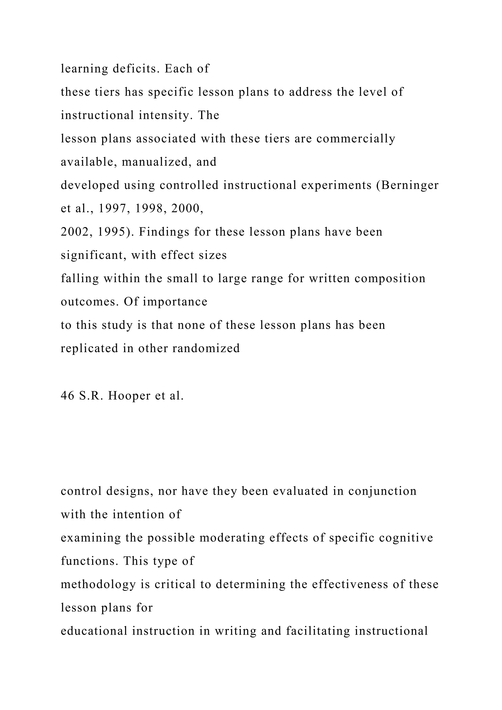 learning deficits. Each of
these tiers has specific lesson plans to address the level of
instructional intensity. The
lesson plans associated with these tiers are commercially
available, manualized, and
developed using controlled instructional experiments (Berninger
et al., 1997, 1998, 2000,
2002, 1995). Findings for these lesson plans have been
significant, with effect sizes
falling within the small to large range for written composition
outcomes. Of importance
to this study is that none of these lesson plans has been
replicated in other randomized
46 S.R. Hooper et al.
control designs, nor have they been evaluated in conjunction
with the intention of
examining the possible moderating effects of specific cognitive
functions. This type of
methodology is critical to determining the effectiveness of these
lesson plans for
educational instruction in writing and facilitating instructional
 