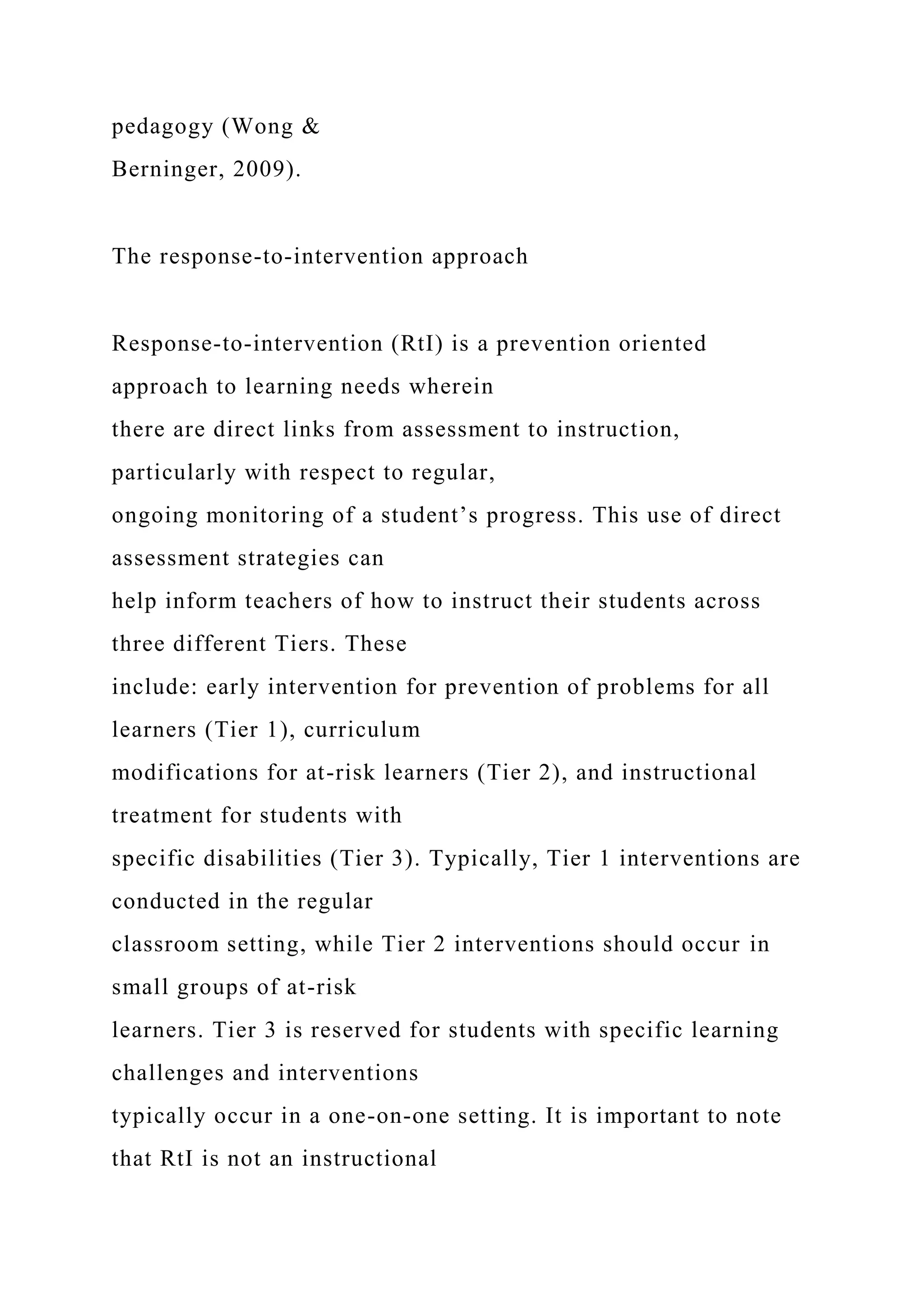 pedagogy (Wong &
Berninger, 2009).
The response-to-intervention approach
Response-to-intervention (RtI) is a prevention oriented
approach to learning needs wherein
there are direct links from assessment to instruction,
particularly with respect to regular,
ongoing monitoring of a student’s progress. This use of direct
assessment strategies can
help inform teachers of how to instruct their students across
three different Tiers. These
include: early intervention for prevention of problems for all
learners (Tier 1), curriculum
modifications for at-risk learners (Tier 2), and instructional
treatment for students with
specific disabilities (Tier 3). Typically, Tier 1 interventions are
conducted in the regular
classroom setting, while Tier 2 interventions should occur in
small groups of at-risk
learners. Tier 3 is reserved for students with specific learning
challenges and interventions
typically occur in a one-on-one setting. It is important to note
that RtI is not an instructional
 