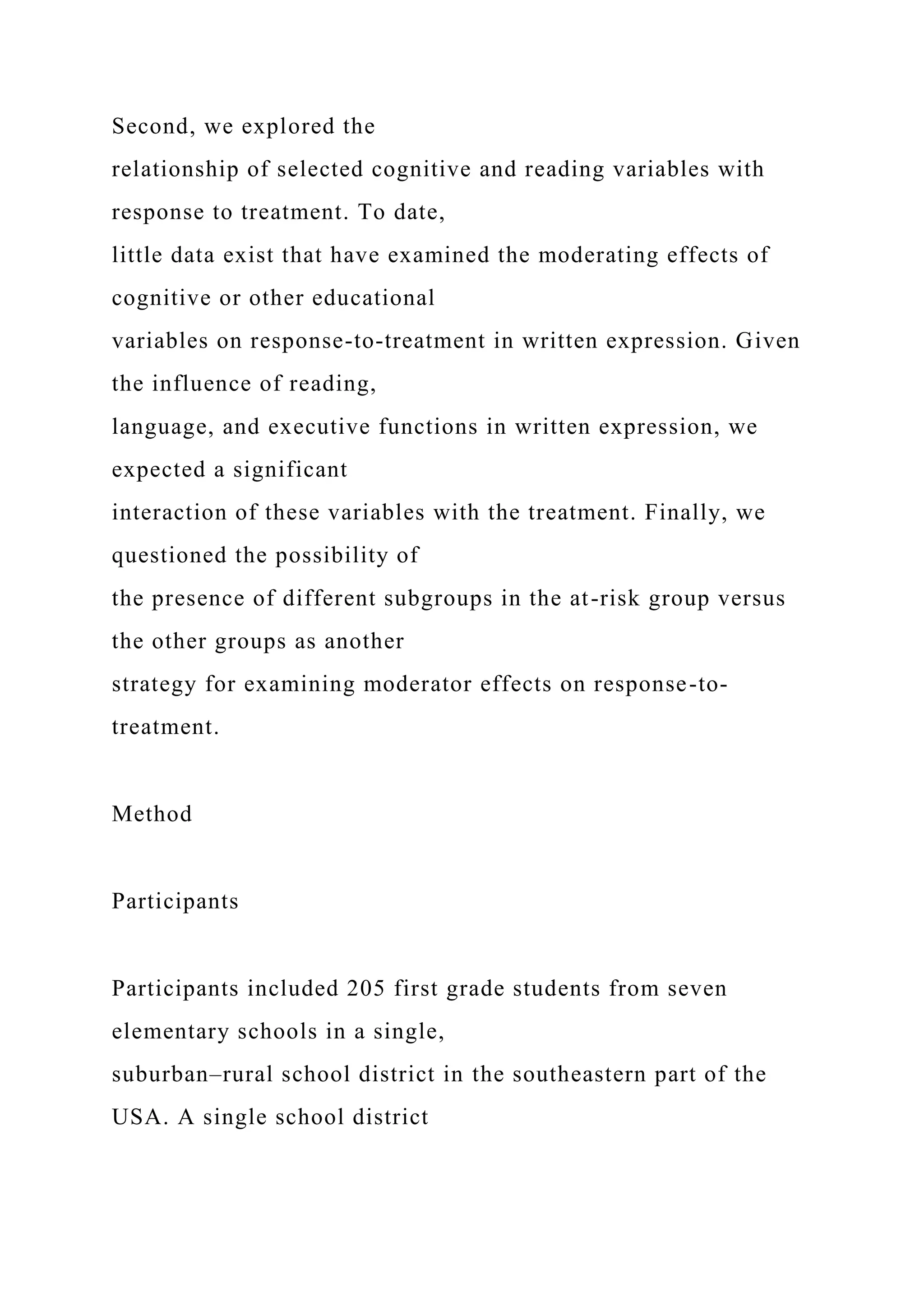Second, we explored the
relationship of selected cognitive and reading variables with
response to treatment. To date,
little data exist that have examined the moderating effects of
cognitive or other educational
variables on response-to-treatment in written expression. Given
the influence of reading,
language, and executive functions in written expression, we
expected a significant
interaction of these variables with the treatment. Finally, we
questioned the possibility of
the presence of different subgroups in the at-risk group versus
the other groups as another
strategy for examining moderator effects on response-to-
treatment.
Method
Participants
Participants included 205 first grade students from seven
elementary schools in a single,
suburban–rural school district in the southeastern part of the
USA. A single school district
 