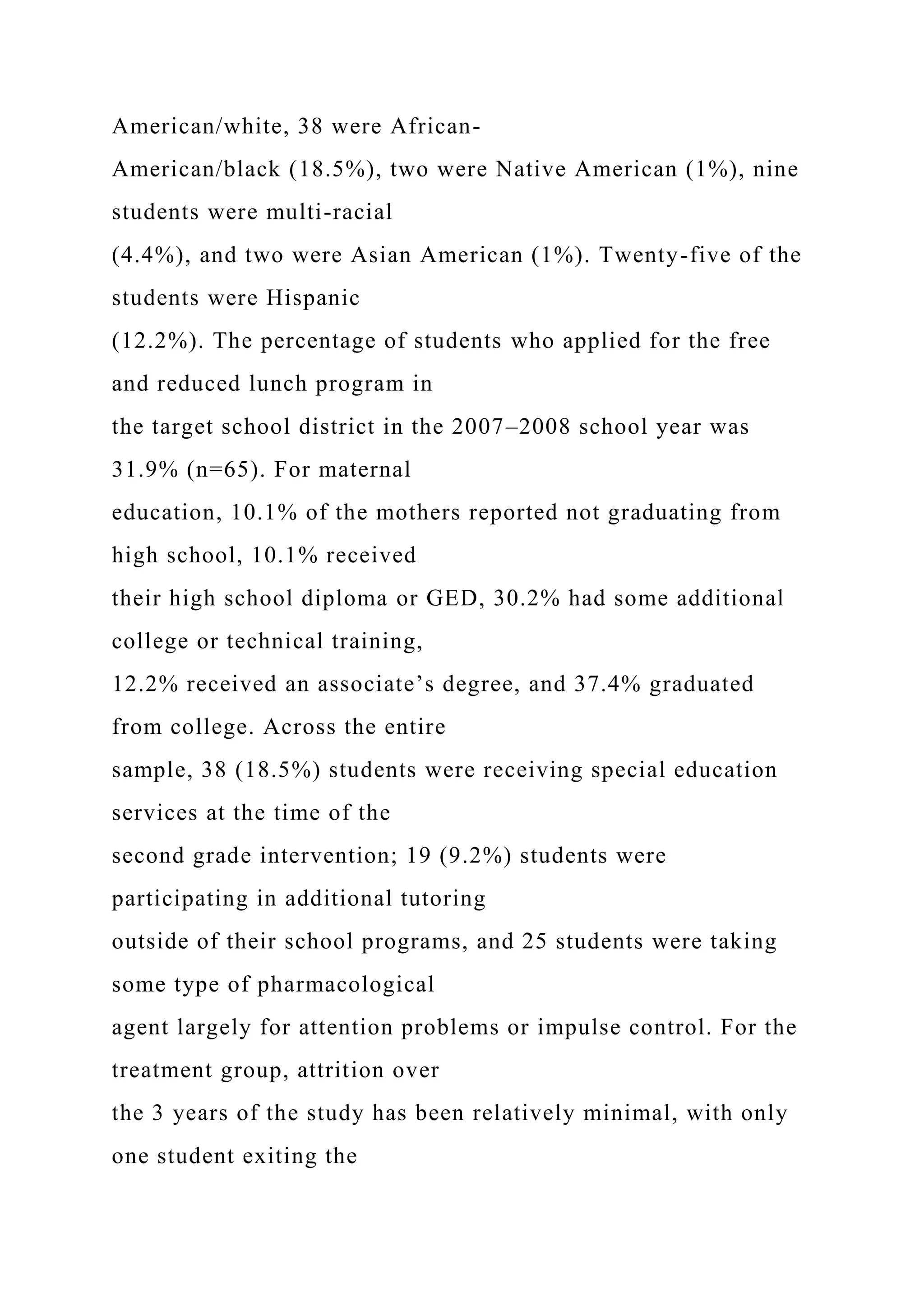 American/white, 38 were African-
American/black (18.5%), two were Native American (1%), nine
students were multi-racial
(4.4%), and two were Asian American (1%). Twenty-five of the
students were Hispanic
(12.2%). The percentage of students who applied for the free
and reduced lunch program in
the target school district in the 2007–2008 school year was
31.9% (n=65). For maternal
education, 10.1% of the mothers reported not graduating from
high school, 10.1% received
their high school diploma or GED, 30.2% had some additional
college or technical training,
12.2% received an associate’s degree, and 37.4% graduated
from college. Across the entire
sample, 38 (18.5%) students were receiving special education
services at the time of the
second grade intervention; 19 (9.2%) students were
participating in additional tutoring
outside of their school programs, and 25 students were taking
some type of pharmacological
agent largely for attention problems or impulse control. For the
treatment group, attrition over
the 3 years of the study has been relatively minimal, with only
one student exiting the
 