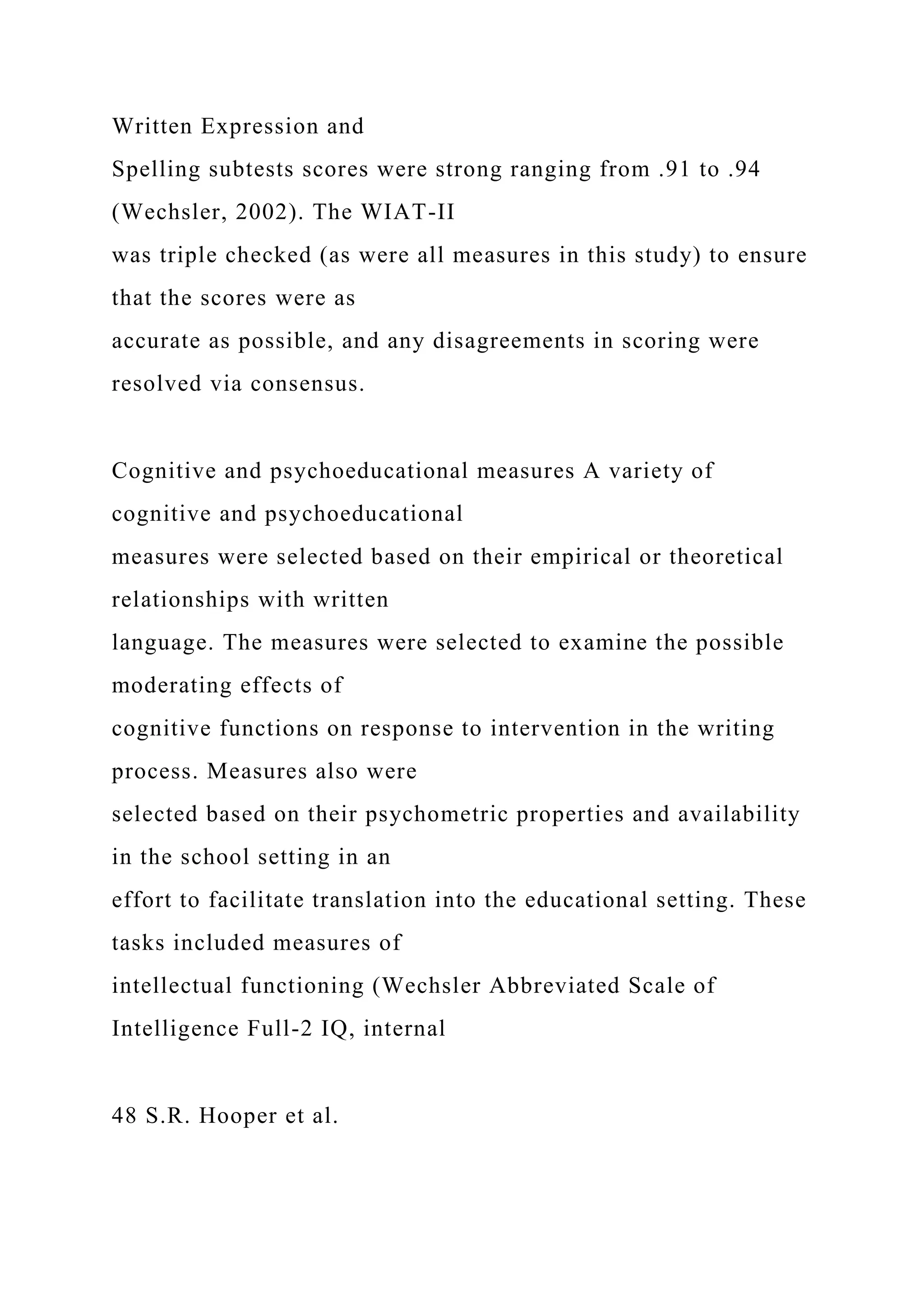 Written Expression and
Spelling subtests scores were strong ranging from .91 to .94
(Wechsler, 2002). The WIAT-II
was triple checked (as were all measures in this study) to ensure
that the scores were as
accurate as possible, and any disagreements in scoring were
resolved via consensus.
Cognitive and psychoeducational measures A variety of
cognitive and psychoeducational
measures were selected based on their empirical or theoretical
relationships with written
language. The measures were selected to examine the possible
moderating effects of
cognitive functions on response to intervention in the writing
process. Measures also were
selected based on their psychometric properties and availability
in the school setting in an
effort to facilitate translation into the educational setting. These
tasks included measures of
intellectual functioning (Wechsler Abbreviated Scale of
Intelligence Full-2 IQ, internal
48 S.R. Hooper et al.
 