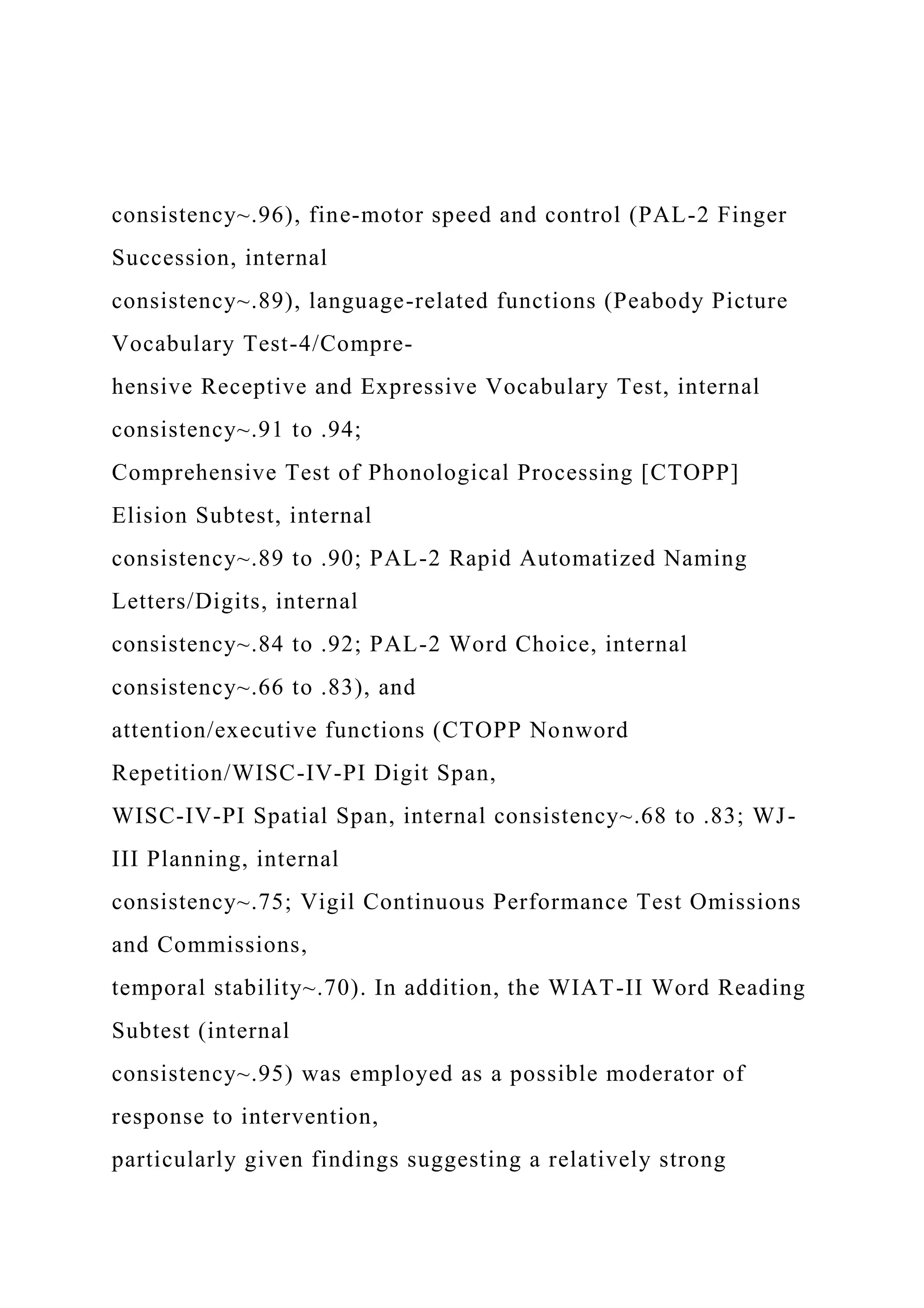 consistency~.96), fine-motor speed and control (PAL-2 Finger
Succession, internal
consistency~.89), language-related functions (Peabody Picture
Vocabulary Test-4/Compre-
hensive Receptive and Expressive Vocabulary Test, internal
consistency~.91 to .94;
Comprehensive Test of Phonological Processing [CTOPP]
Elision Subtest, internal
consistency~.89 to .90; PAL-2 Rapid Automatized Naming
Letters/Digits, internal
consistency~.84 to .92; PAL-2 Word Choice, internal
consistency~.66 to .83), and
attention/executive functions (CTOPP Nonword
Repetition/WISC-IV-PI Digit Span,
WISC-IV-PI Spatial Span, internal consistency~.68 to .83; WJ-
III Planning, internal
consistency~.75; Vigil Continuous Performance Test Omissions
and Commissions,
temporal stability~.70). In addition, the WIAT-II Word Reading
Subtest (internal
consistency~.95) was employed as a possible moderator of
response to intervention,
particularly given findings suggesting a relatively strong
 