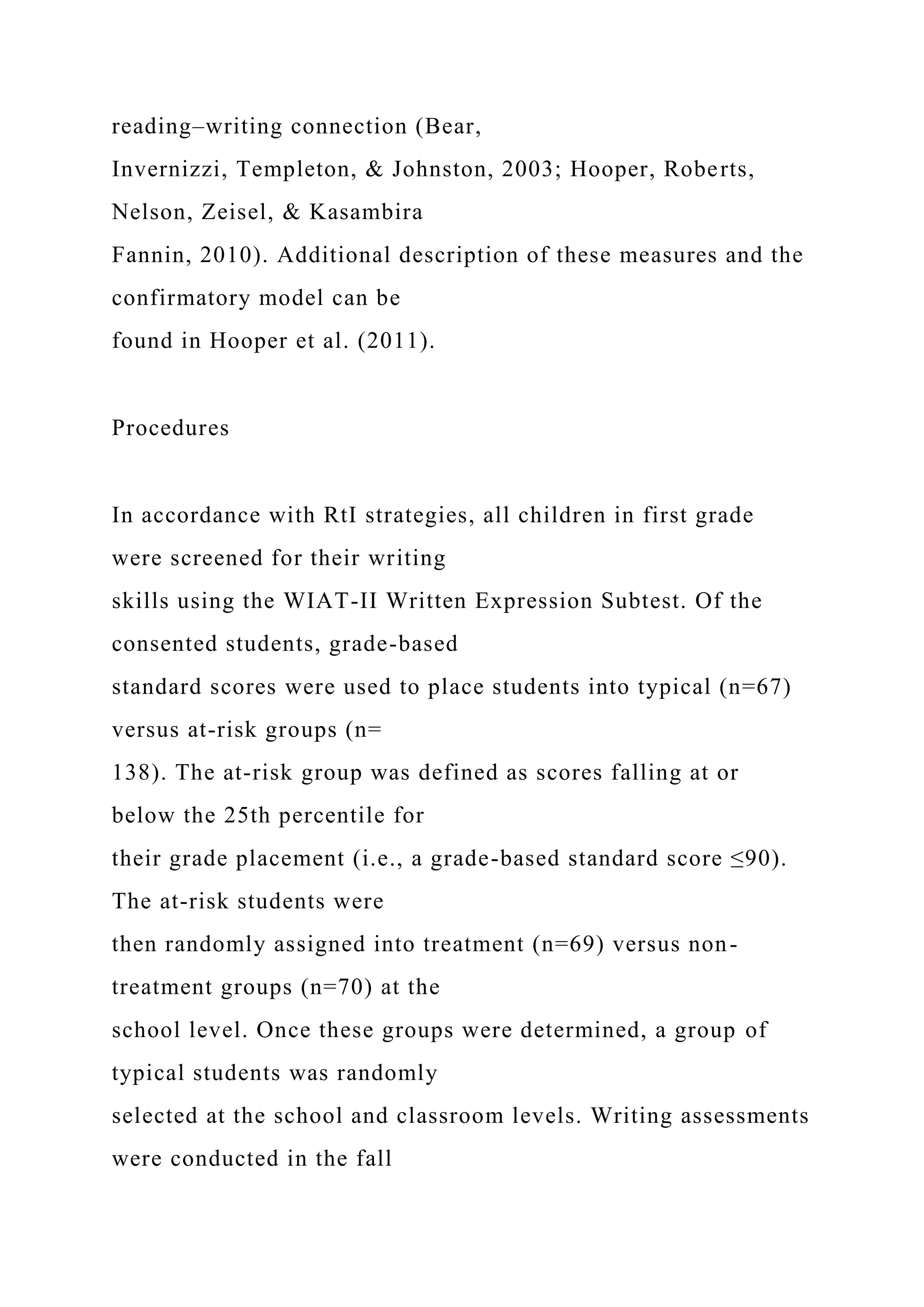 reading–writing connection (Bear,
Invernizzi, Templeton, & Johnston, 2003; Hooper, Roberts,
Nelson, Zeisel, & Kasambira
Fannin, 2010). Additional description of these measures and the
confirmatory model can be
found in Hooper et al. (2011).
Procedures
In accordance with RtI strategies, all children in first grade
were screened for their writing
skills using the WIAT-II Written Expression Subtest. Of the
consented students, grade-based
standard scores were used to place students into typical (n=67)
versus at-risk groups (n=
138). The at-risk group was defined as scores falling at or
below the 25th percentile for
their grade placement (i.e., a grade-based standard score ≤90).
The at-risk students were
then randomly assigned into treatment (n=69) versus non-
treatment groups (n=70) at the
school level. Once these groups were determined, a group of
typical students was randomly
selected at the school and classroom levels. Writing assessments
were conducted in the fall
 