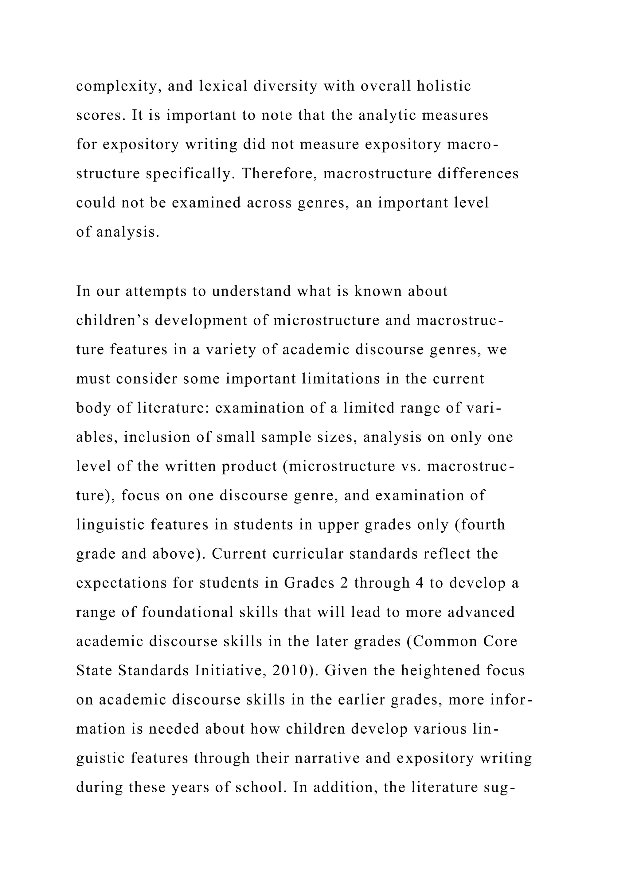 complexity, and lexical diversity with overall holistic
scores. It is important to note that the analytic measures
for expository writing did not measure expository macro-
structure specifically. Therefore, macrostructure differences
could not be examined across genres, an important level
of analysis.
In our attempts to understand what is known about
children’s development of microstructure and macrostruc-
ture features in a variety of academic discourse genres, we
must consider some important limitations in the current
body of literature: examination of a limited range of vari-
ables, inclusion of small sample sizes, analysis on only one
level of the written product (microstructure vs. macrostruc-
ture), focus on one discourse genre, and examination of
linguistic features in students in upper grades only (fourth
grade and above). Current curricular standards reflect the
expectations for students in Grades 2 through 4 to develop a
range of foundational skills that will lead to more advanced
academic discourse skills in the later grades (Common Core
State Standards Initiative, 2010). Given the heightened focus
on academic discourse skills in the earlier grades, more infor-
mation is needed about how children develop various lin-
guistic features through their narrative and expository writing
during these years of school. In addition, the literature sug-
 