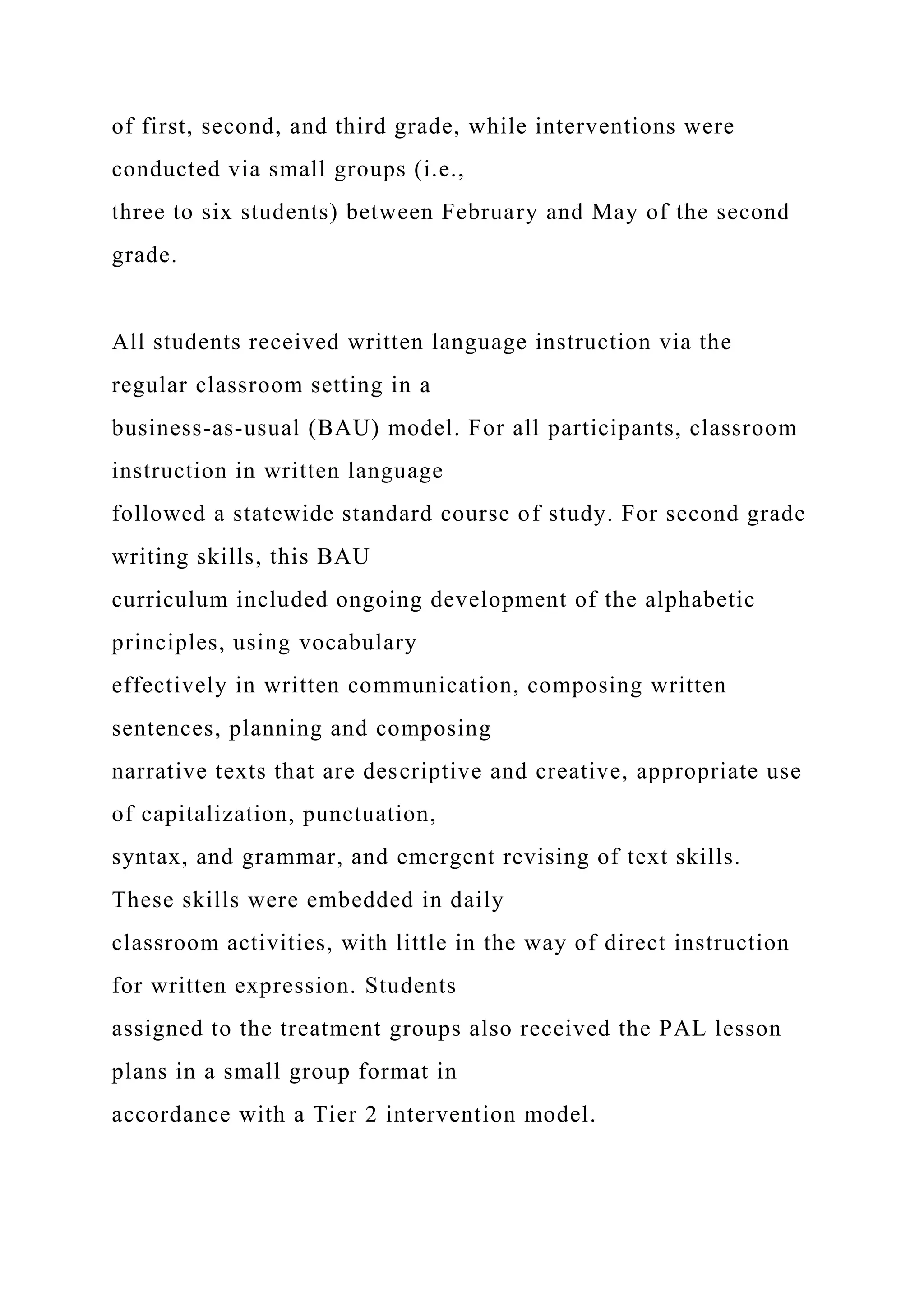 of first, second, and third grade, while interventions were
conducted via small groups (i.e.,
three to six students) between February and May of the second
grade.
All students received written language instruction via the
regular classroom setting in a
business-as-usual (BAU) model. For all participants, classroom
instruction in written language
followed a statewide standard course of study. For second grade
writing skills, this BAU
curriculum included ongoing development of the alphabetic
principles, using vocabulary
effectively in written communication, composing written
sentences, planning and composing
narrative texts that are descriptive and creative, appropriate use
of capitalization, punctuation,
syntax, and grammar, and emergent revising of text skills.
These skills were embedded in daily
classroom activities, with little in the way of direct instruction
for written expression. Students
assigned to the treatment groups also received the PAL lesson
plans in a small group format in
accordance with a Tier 2 intervention model.
 