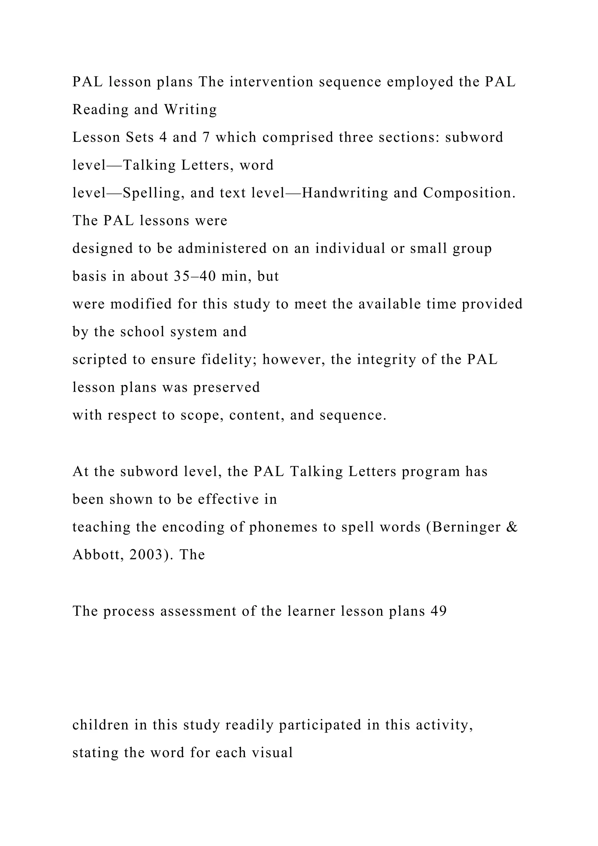 PAL lesson plans The intervention sequence employed the PAL
Reading and Writing
Lesson Sets 4 and 7 which comprised three sections: subword
level—Talking Letters, word
level—Spelling, and text level—Handwriting and Composition.
The PAL lessons were
designed to be administered on an individual or small group
basis in about 35–40 min, but
were modified for this study to meet the available time provided
by the school system and
scripted to ensure fidelity; however, the integrity of the PAL
lesson plans was preserved
with respect to scope, content, and sequence.
At the subword level, the PAL Talking Letters program has
been shown to be effective in
teaching the encoding of phonemes to spell words (Berninger &
Abbott, 2003). The
The process assessment of the learner lesson plans 49
children in this study readily participated in this activity,
stating the word for each visual
 