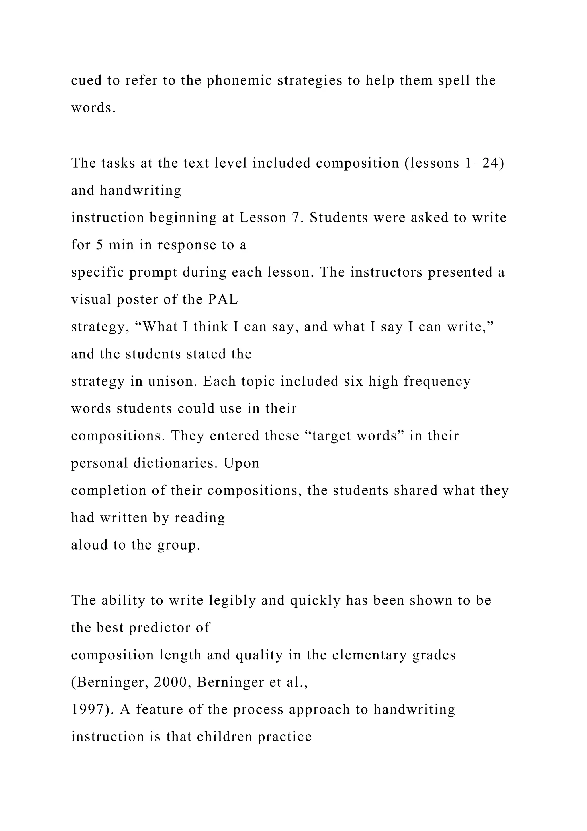 cued to refer to the phonemic strategies to help them spell the
words.
The tasks at the text level included composition (lessons 1–24)
and handwriting
instruction beginning at Lesson 7. Students were asked to write
for 5 min in response to a
specific prompt during each lesson. The instructors presented a
visual poster of the PAL
strategy, “What I think I can say, and what I say I can write,”
and the students stated the
strategy in unison. Each topic included six high frequency
words students could use in their
compositions. They entered these “target words” in their
personal dictionaries. Upon
completion of their compositions, the students shared what they
had written by reading
aloud to the group.
The ability to write legibly and quickly has been shown to be
the best predictor of
composition length and quality in the elementary grades
(Berninger, 2000, Berninger et al.,
1997). A feature of the process approach to handwriting
instruction is that children practice
 