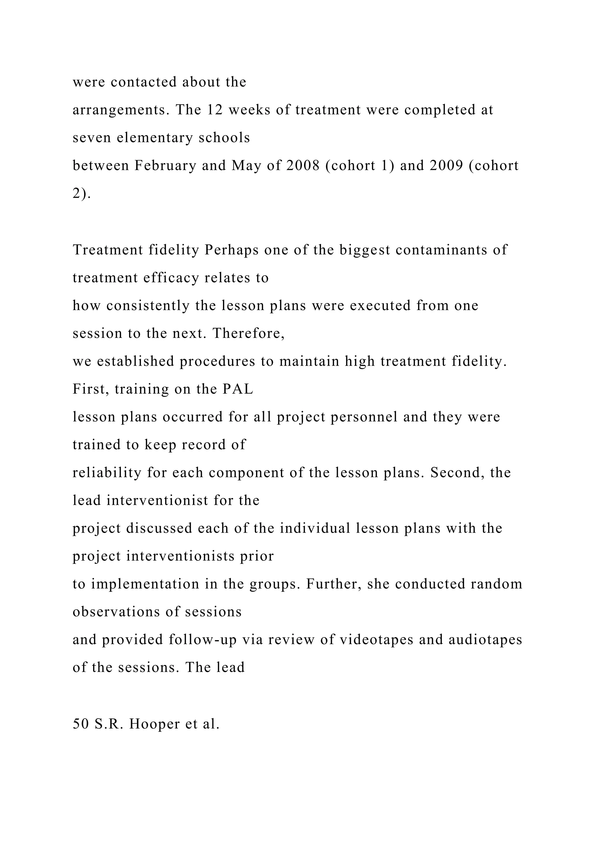 were contacted about the
arrangements. The 12 weeks of treatment were completed at
seven elementary schools
between February and May of 2008 (cohort 1) and 2009 (cohort
2).
Treatment fidelity Perhaps one of the biggest contaminants of
treatment efficacy relates to
how consistently the lesson plans were executed from one
session to the next. Therefore,
we established procedures to maintain high treatment fidelity.
First, training on the PAL
lesson plans occurred for all project personnel and they were
trained to keep record of
reliability for each component of the lesson plans. Second, the
lead interventionist for the
project discussed each of the individual lesson plans with the
project interventionists prior
to implementation in the groups. Further, she conducted random
observations of sessions
and provided follow-up via review of videotapes and audiotapes
of the sessions. The lead
50 S.R. Hooper et al.
 