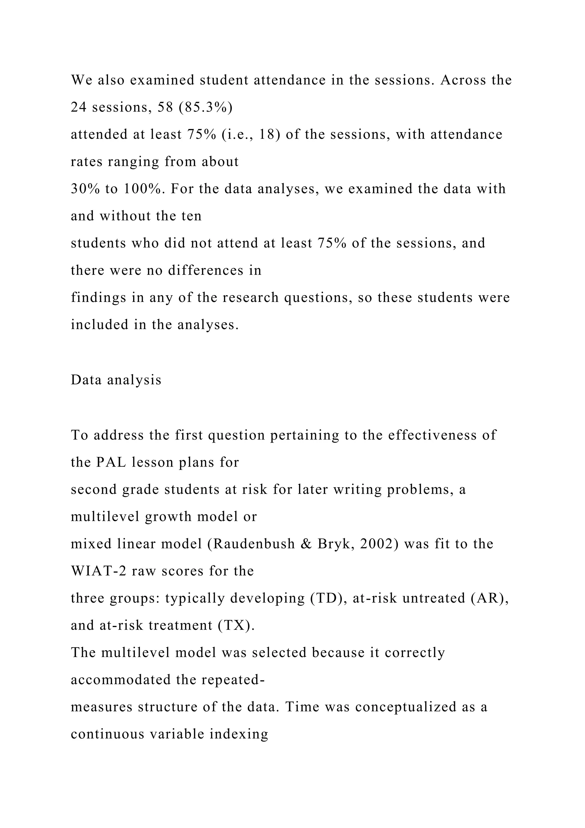 We also examined student attendance in the sessions. Across the
24 sessions, 58 (85.3%)
attended at least 75% (i.e., 18) of the sessions, with attendance
rates ranging from about
30% to 100%. For the data analyses, we examined the data with
and without the ten
students who did not attend at least 75% of the sessions, and
there were no differences in
findings in any of the research questions, so these students were
included in the analyses.
Data analysis
To address the first question pertaining to the effectiveness of
the PAL lesson plans for
second grade students at risk for later writing problems, a
multilevel growth model or
mixed linear model (Raudenbush & Bryk, 2002) was fit to the
WIAT-2 raw scores for the
three groups: typically developing (TD), at-risk untreated (AR),
and at-risk treatment (TX).
The multilevel model was selected because it correctly
accommodated the repeated-
measures structure of the data. Time was conceptualized as a
continuous variable indexing
 
