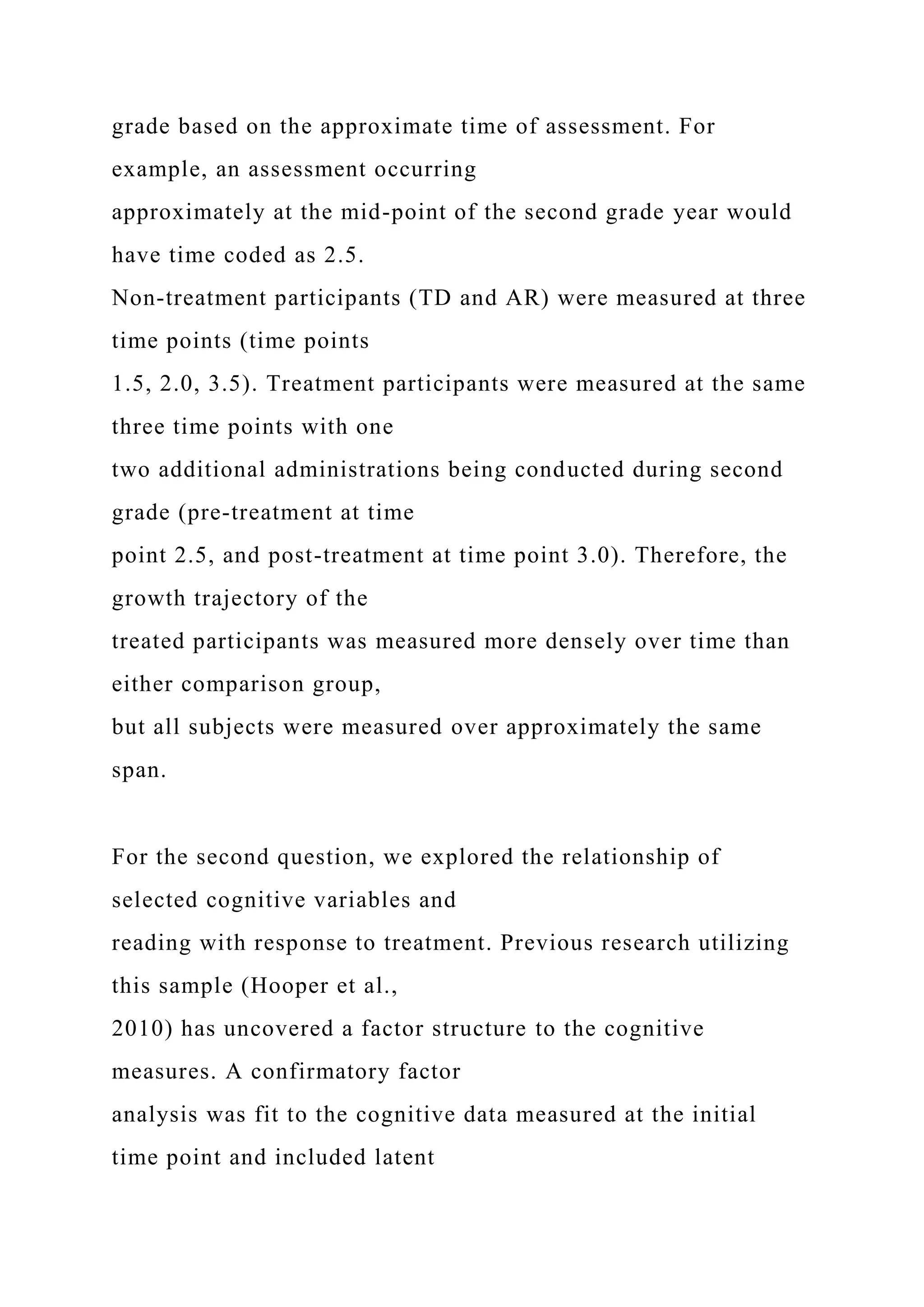 grade based on the approximate time of assessment. For
example, an assessment occurring
approximately at the mid-point of the second grade year would
have time coded as 2.5.
Non-treatment participants (TD and AR) were measured at three
time points (time points
1.5, 2.0, 3.5). Treatment participants were measured at the same
three time points with one
two additional administrations being conducted during second
grade (pre-treatment at time
point 2.5, and post-treatment at time point 3.0). Therefore, the
growth trajectory of the
treated participants was measured more densely over time than
either comparison group,
but all subjects were measured over approximately the same
span.
For the second question, we explored the relationship of
selected cognitive variables and
reading with response to treatment. Previous research utilizing
this sample (Hooper et al.,
2010) has uncovered a factor structure to the cognitive
measures. A confirmatory factor
analysis was fit to the cognitive data measured at the initial
time point and included latent
 