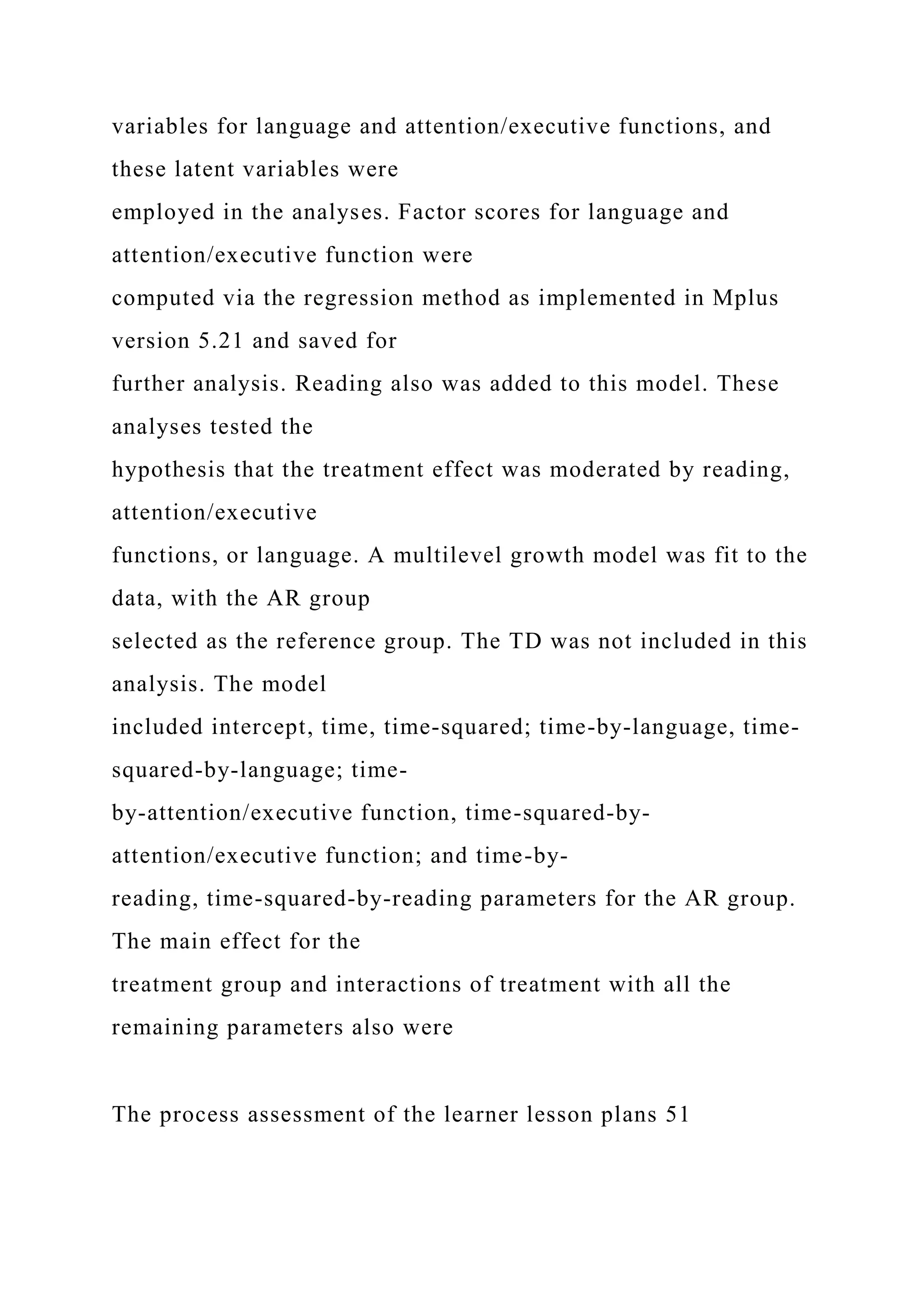variables for language and attention/executive functions, and
these latent variables were
employed in the analyses. Factor scores for language and
attention/executive function were
computed via the regression method as implemented in Mplus
version 5.21 and saved for
further analysis. Reading also was added to this model. These
analyses tested the
hypothesis that the treatment effect was moderated by reading,
attention/executive
functions, or language. A multilevel growth model was fit to the
data, with the AR group
selected as the reference group. The TD was not included in this
analysis. The model
included intercept, time, time-squared; time-by-language, time-
squared-by-language; time-
by-attention/executive function, time-squared-by-
attention/executive function; and time-by-
reading, time-squared-by-reading parameters for the AR group.
The main effect for the
treatment group and interactions of treatment with all the
remaining parameters also were
The process assessment of the learner lesson plans 51
 